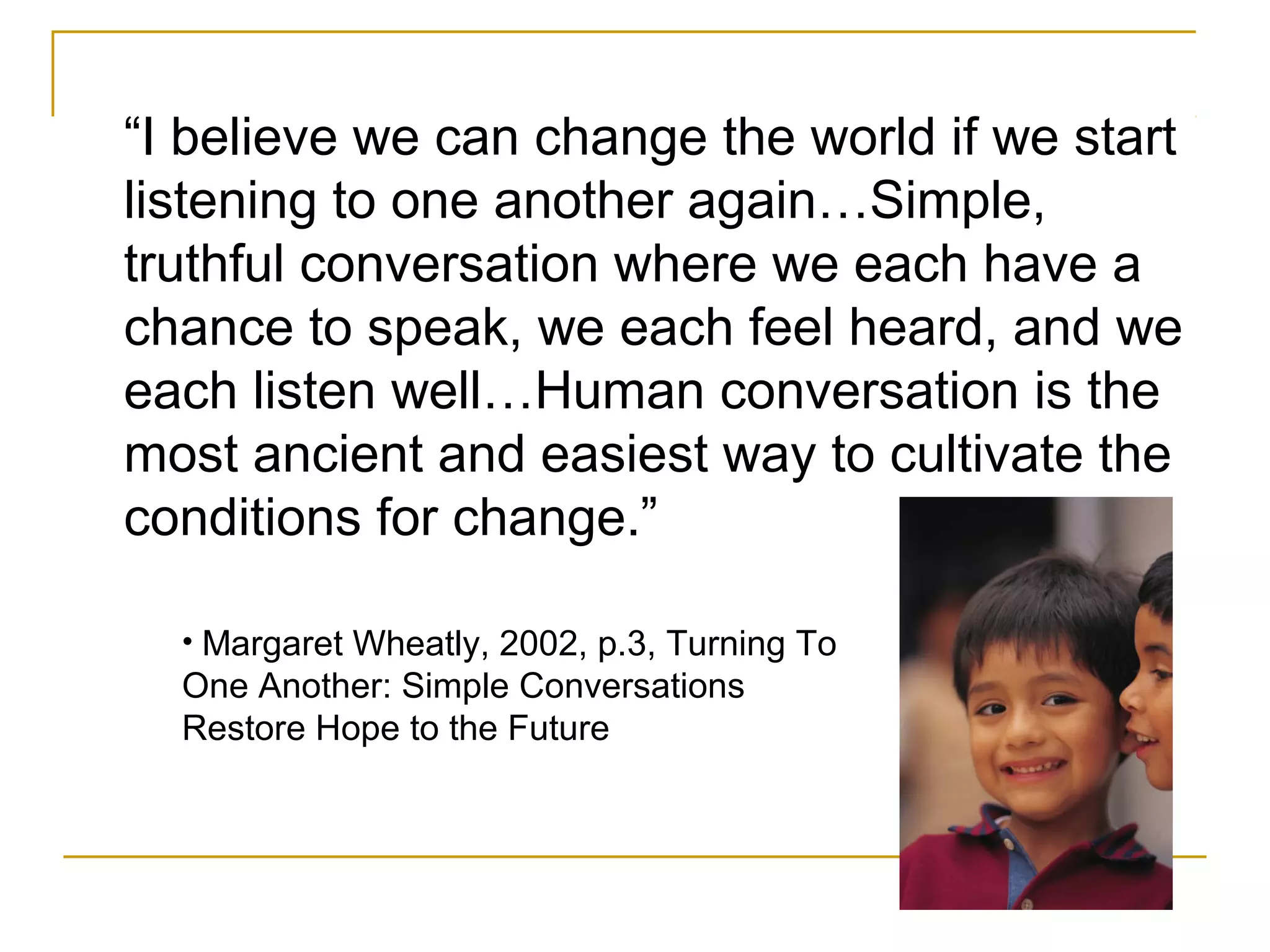 “I believe we can change the world if we start
listening to one another again…Simple,
truthful conversation where we each have a
chance to speak, we each feel heard, and we
each listen well…Human conversation is the
most ancient and easiest way to cultivate the
conditions for change.”
• Margaret Wheatly, 2002, p.3, Turning To
One Another: Simple Conversations
Restore Hope to the Future
 