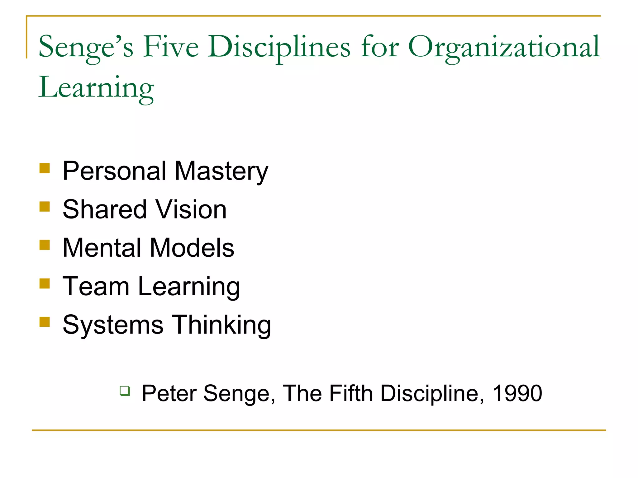 Senge’s Five Disciplines for Organizational
Learning
 Personal Mastery
 Shared Vision
 Mental Models
 Team Learning
 Systems Thinking
 Peter Senge, The Fifth Discipline, 1990
 