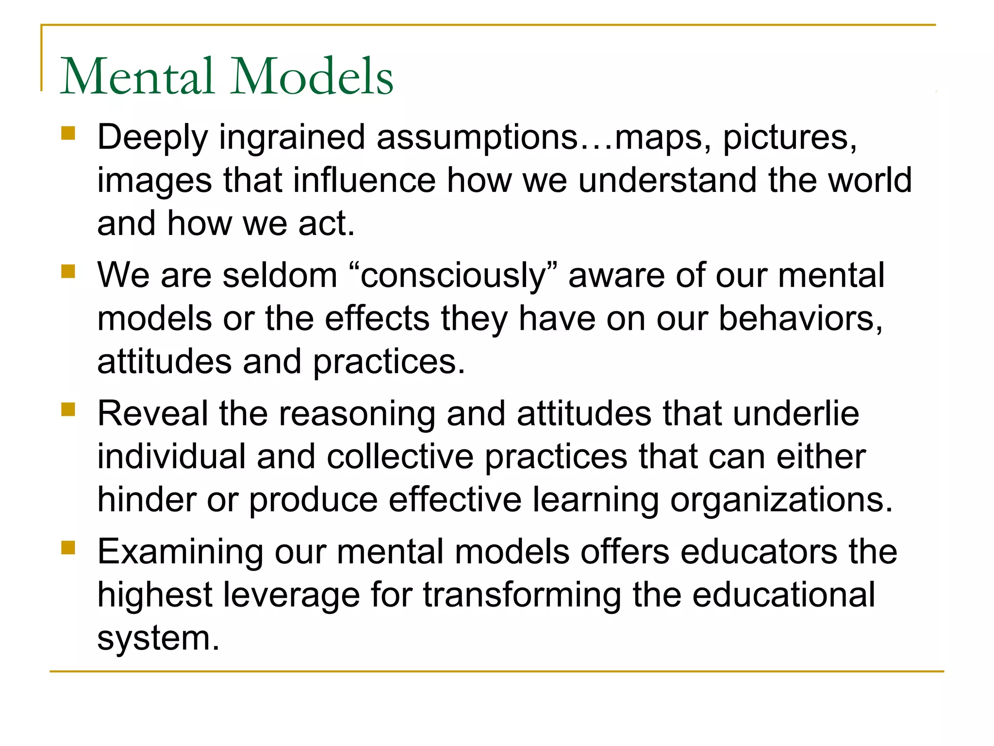 Mental Models
 Deeply ingrained assumptions…maps, pictures,
images that influence how we understand the world
and how we act.
 We are seldom “consciously” aware of our mental
models or the effects they have on our behaviors,
attitudes and practices.
 Reveal the reasoning and attitudes that underlie
individual and collective practices that can either
hinder or produce effective learning organizations.
 Examining our mental models offers educators the
highest leverage for transforming the educational
system.
 