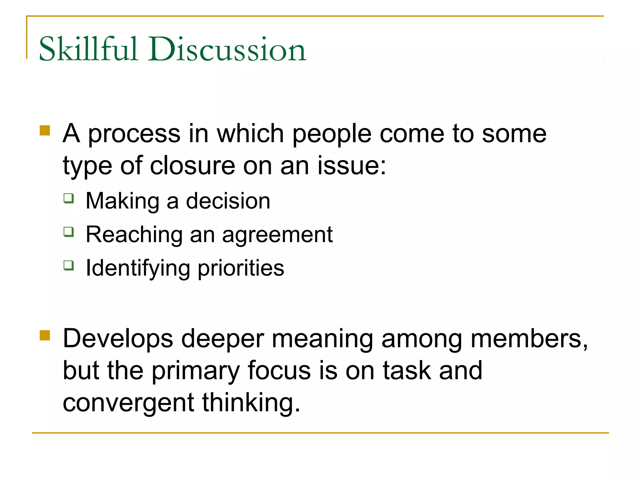 Skillful Discussion
 A process in which people come to some
type of closure on an issue:
 Making a decision
 Reaching an agreement
 Identifying priorities
 Develops deeper meaning among members,
but the primary focus is on task and
convergent thinking.
 