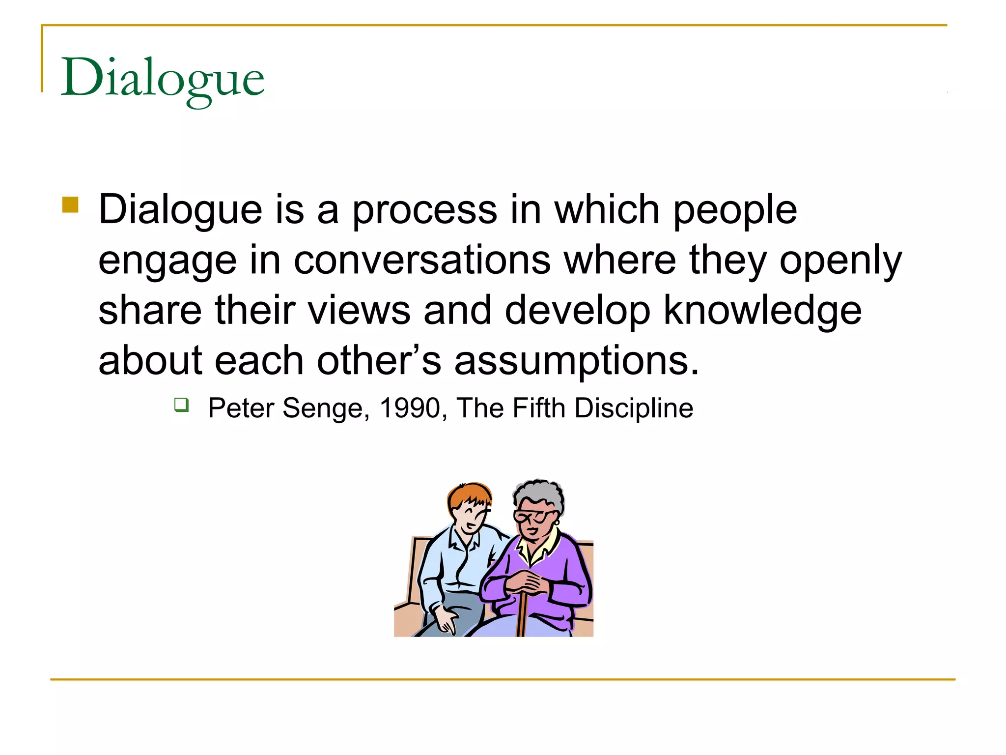 Dialogue
 Dialogue is a process in which people
engage in conversations where they openly
share their views and develop knowledge
about each other’s assumptions.
 Peter Senge, 1990, The Fifth Discipline
 
