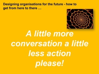 A little more
conversation a little
less action
please!
Designing organisations for the future - how to
get from here to there …
 