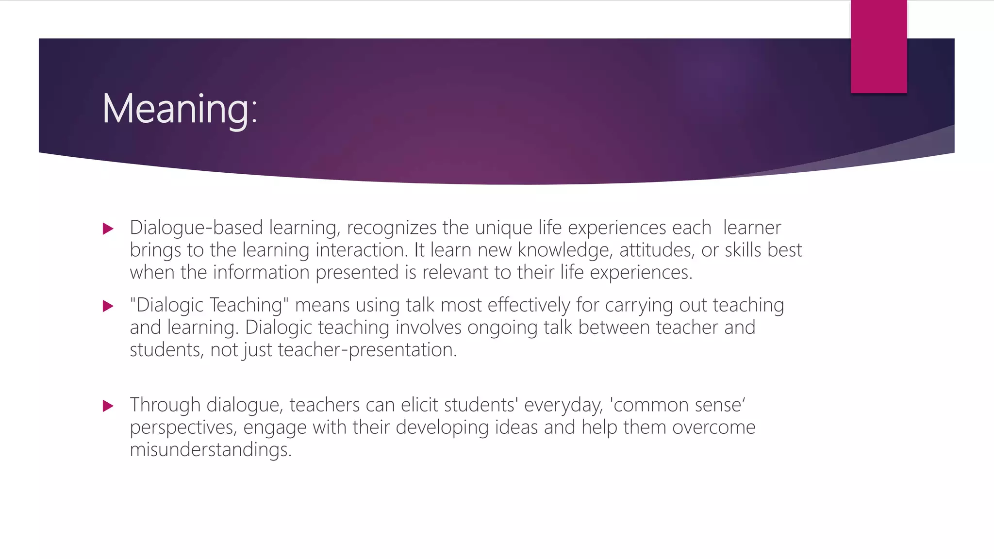 Meaning:
 Dialogue-based learning, recognizes the unique life experiences each learner
brings to the learning interaction. It learn new knowledge, attitudes, or skills best
when the information presented is relevant to their life experiences.
 "Dialogic Teaching" means using talk most effectively for carrying out teaching
and learning. Dialogic teaching involves ongoing talk between teacher and
students, not just teacher-presentation.
 Through dialogue, teachers can elicit students' everyday, 'common sense‘
perspectives, engage with their developing ideas and help them overcome
misunderstandings.
 