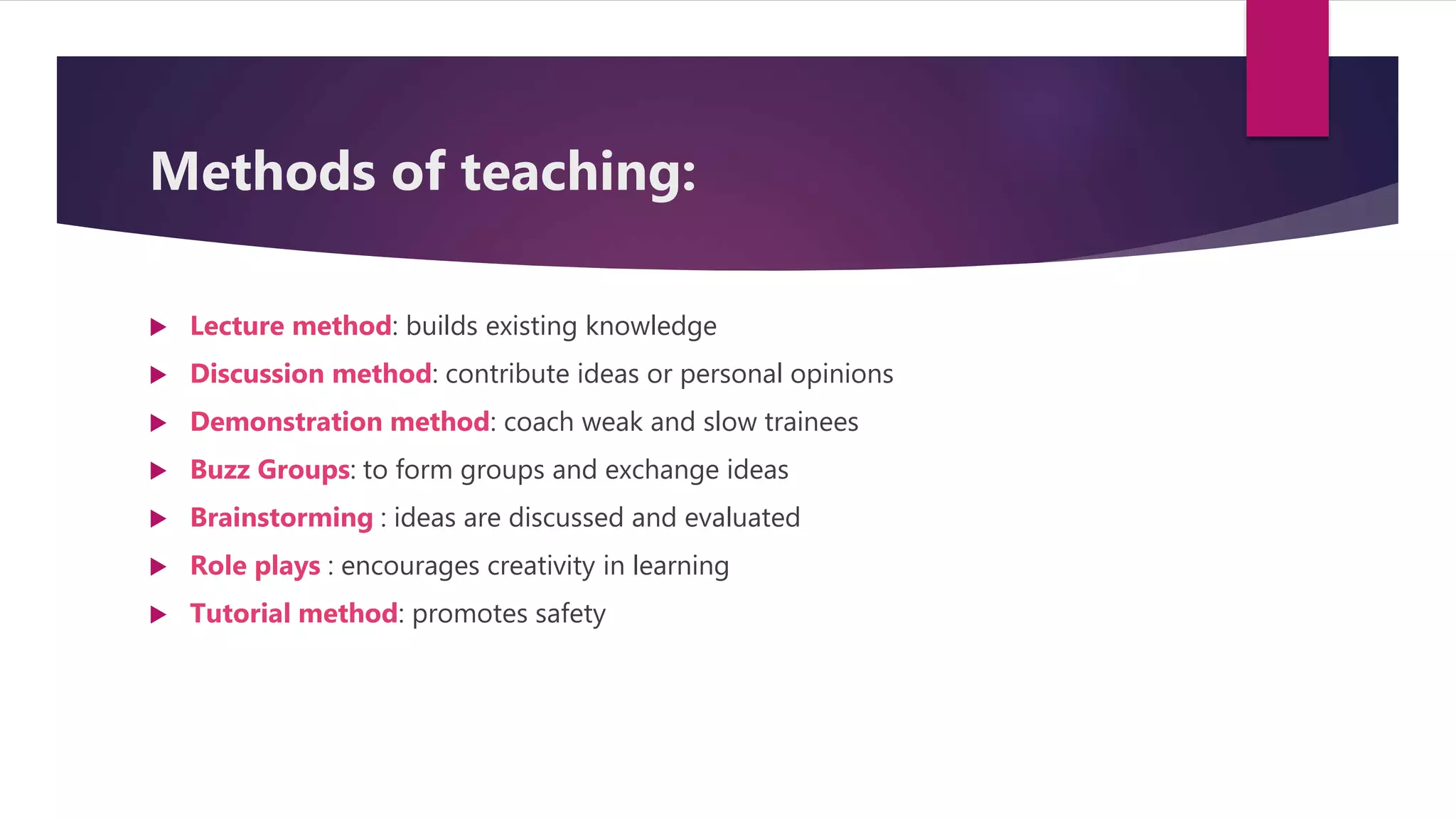 Methods of teaching:
 Lecture method: builds existing knowledge
 Discussion method: contribute ideas or personal opinions
 Demonstration method: coach weak and slow trainees
 Buzz Groups: to form groups and exchange ideas
 Brainstorming : ideas are discussed and evaluated
 Role plays : encourages creativity in learning
 Tutorial method: promotes safety
 