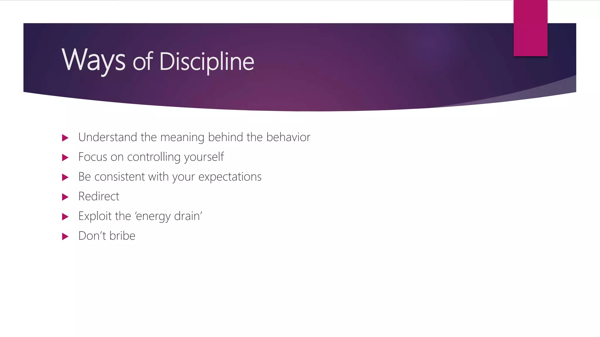 Ways of Discipline
 Understand the meaning behind the behavior
 Focus on controlling yourself
 Be consistent with your expectations
 Redirect
 Exploit the ‘energy drain’
 Don’t bribe
 