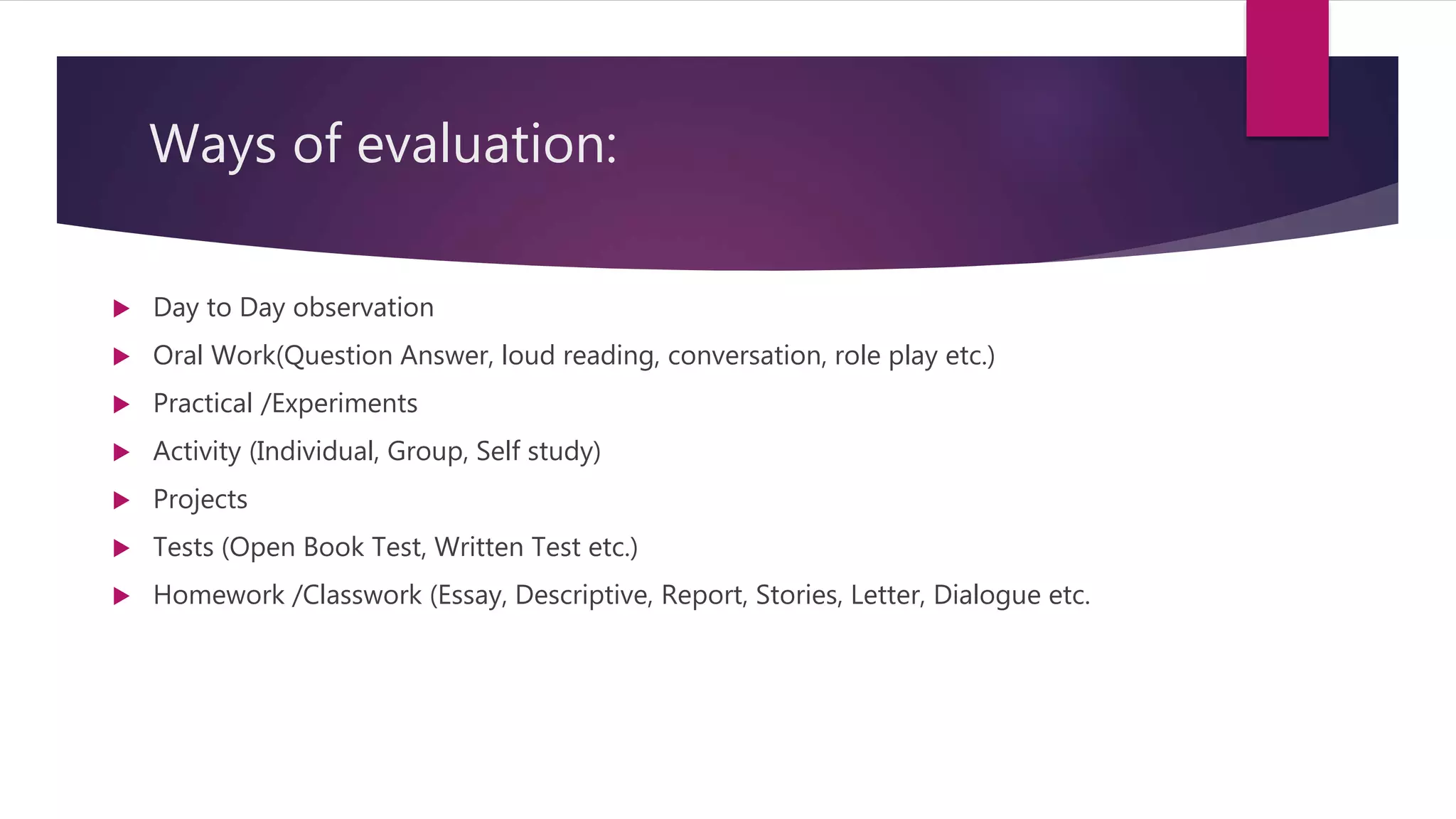Ways of evaluation:
 Day to Day observation
 Oral Work(Question Answer, loud reading, conversation, role play etc.)
 Practical /Experiments
 Activity (Individual, Group, Self study)
 Projects
 Tests (Open Book Test, Written Test etc.)
 Homework /Classwork (Essay, Descriptive, Report, Stories, Letter, Dialogue etc.
 