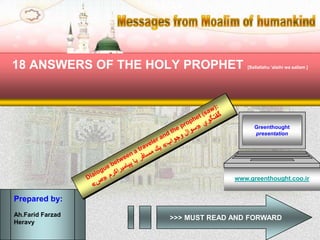 Messages from
18 ANSWERS OF THE HOLY PROPHET            [Sallallahu 'alaihi wa sallam ]




                                             Greenthought
                                             presentation




                                       www.greenthought.coo.ir


Prepared by:
Ah.Farid Farzad
                         >>> MUST READ AND FORWARD
Heravy
 