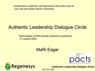 Authentic Leadership Dialogue Circle MaRi Eagar Technologies of Self towards Authentic Leadership 21 August 2008 Leadership is authentic self-expression that adds value to  your self and others (Kevin Cashman) PACTS© 2009 