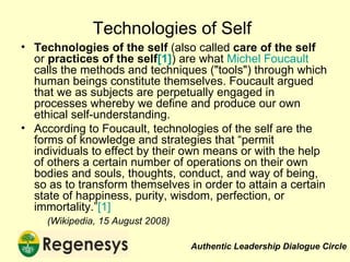 Technologies of Self Technologies of the self  (also called  care of the self  or  practices of the self [1] ) are what  Michel Foucault  calls the methods and techniques ("tools") through which human beings constitute themselves. Foucault argued that we as subjects are perpetually engaged in processes whereby we define and produce our own ethical self-understanding.  According to Foucault, technologies of the self are the forms of knowledge and strategies that “permit individuals to effect by their own means or with the help of others a certain number of operations on their own bodies and souls, thoughts, conduct, and way of being, so as to transform themselves in order to attain a certain state of happiness, purity, wisdom, perfection, or immortality.” [1] (Wikipedia, 15 August 2008) 