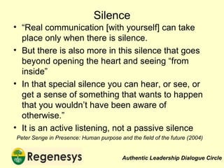 Silence “ Real communication [with yourself] can take place only when there is silence. But there is also more in this silence that goes beyond opening the heart and seeing “from inside” In that special silence you can hear, or see, or get a sense of something that wants to happen that you wouldn’t have been aware of otherwise.” It is an active listening, not a passive silence Peter Senge in Presence: Human purpose and the field of the future (2004) 