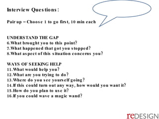 Interview Questions: Pair up – Choose 1 to go first, 10 min each UNDERSTAND THE GAP What brought you to this point? What happened that got you stopped? What aspect of this situation concerns you? WAYS OF SEEKING HELP What would help you? What are you trying to do? Where do you see yourself going? If this could turn out any way, how would you want it? How do you plan to use it? If you could wave a magic wand? 