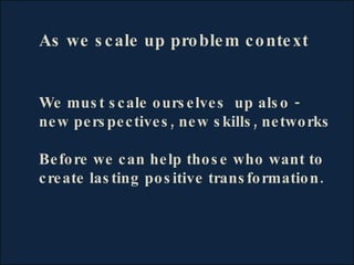 As we scale up problem context We must scale ourselves  up also - new perspectives, new skills, networks Before we can hel...