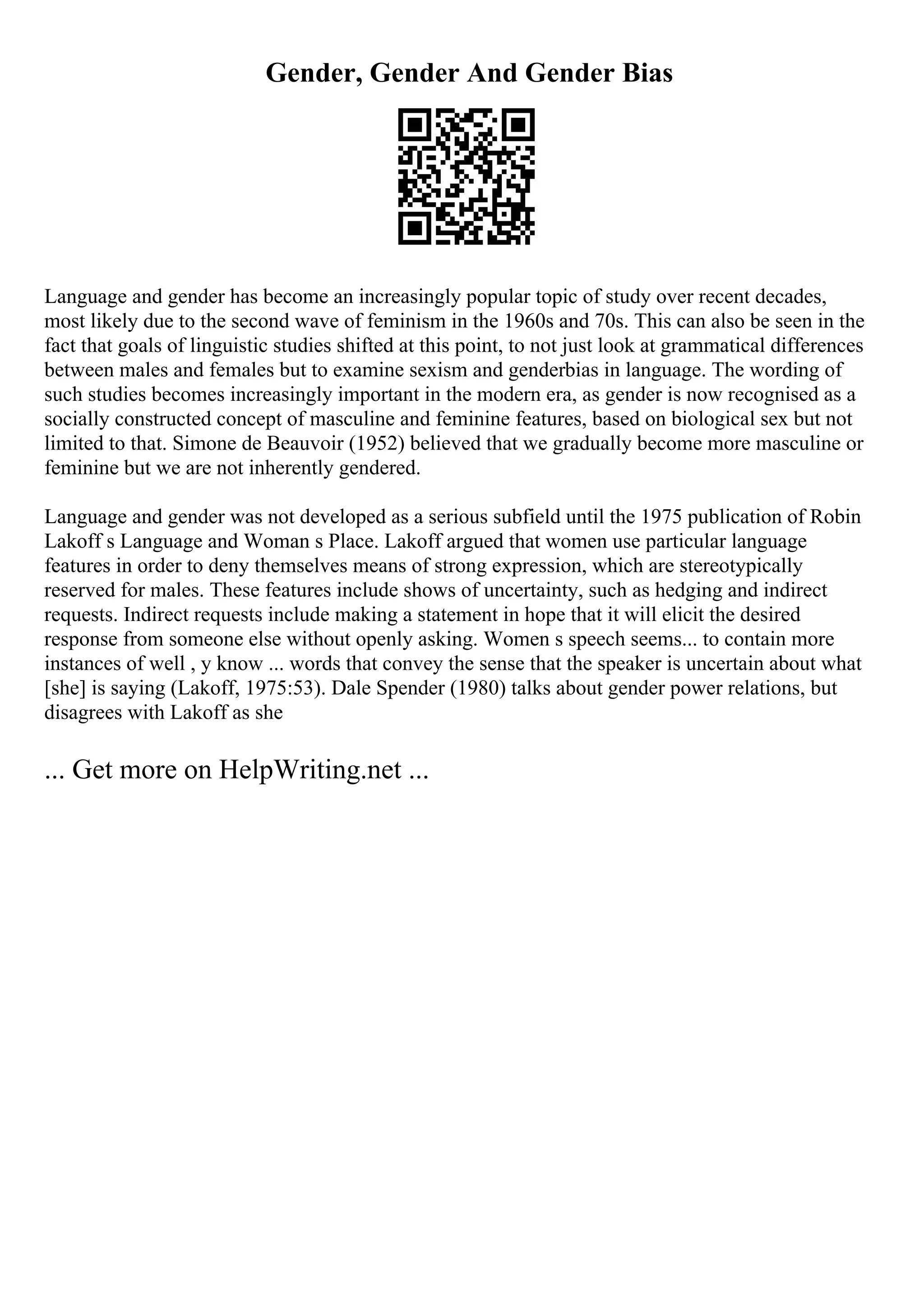 Gender, Gender And Gender Bias
Language and gender has become an increasingly popular topic of study over recent decades,
most likely due to the second wave of feminism in the 1960s and 70s. This can also be seen in the
fact that goals of linguistic studies shifted at this point, to not just look at grammatical differences
between males and females but to examine sexism and genderbias in language. The wording of
such studies becomes increasingly important in the modern era, as gender is now recognised as a
socially constructed concept of masculine and feminine features, based on biological sex but not
limited to that. Simone de Beauvoir (1952) believed that we gradually become more masculine or
feminine but we are not inherently gendered.
Language and gender was not developed as a serious subfield until the 1975 publication of Robin
Lakoff s Language and Woman s Place. Lakoff argued that women use particular language
features in order to deny themselves means of strong expression, which are stereotypically
reserved for males. These features include shows of uncertainty, such as hedging and indirect
requests. Indirect requests include making a statement in hope that it will elicit the desired
response from someone else without openly asking. Women s speech seems... to contain more
instances of well , y know ... words that convey the sense that the speaker is uncertain about what
[she] is saying (Lakoff, 1975:53). Dale Spender (1980) talks about gender power relations, but
disagrees with Lakoff as she
... Get more on HelpWriting.net ...
 