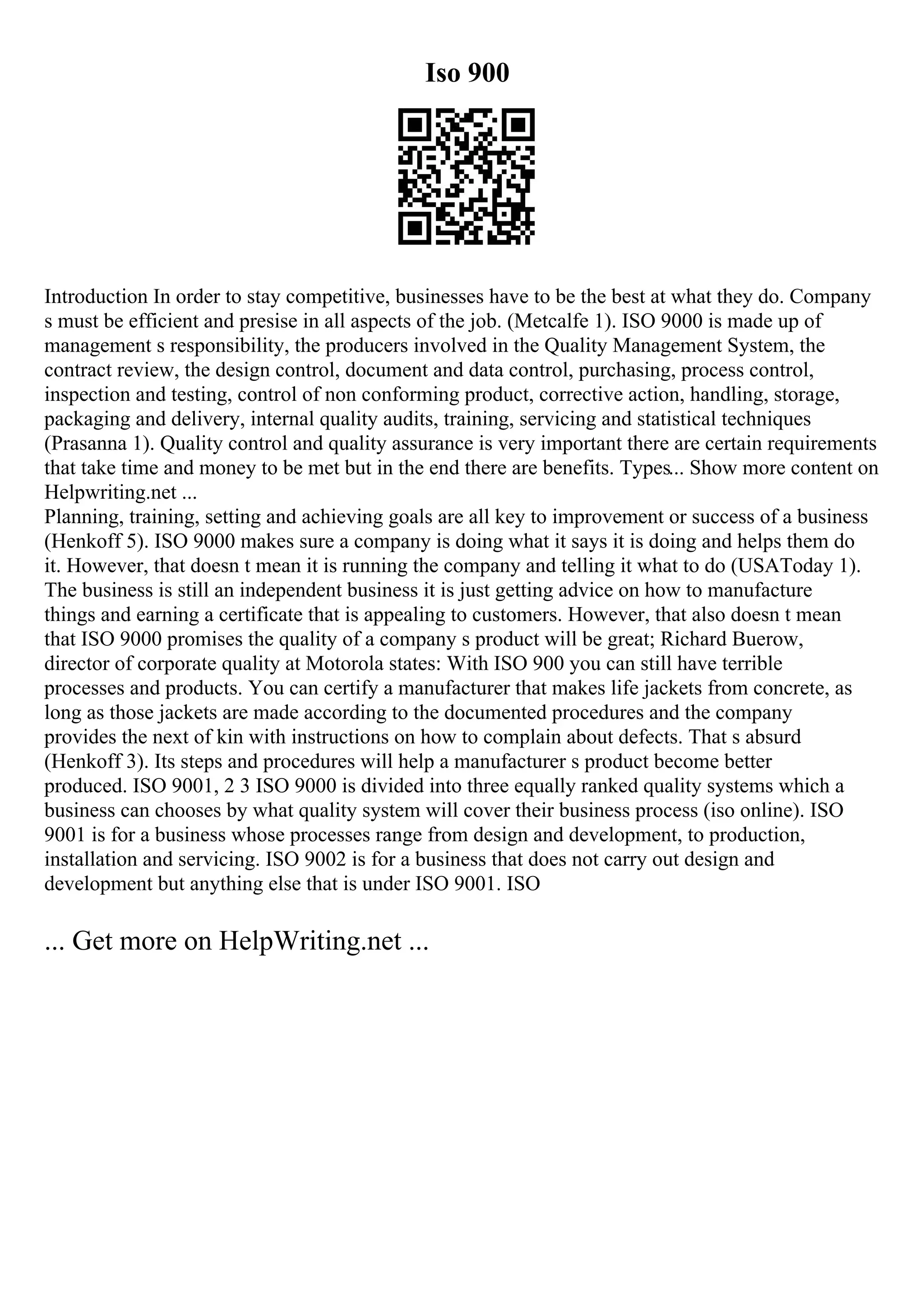 Iso 900
Introduction In order to stay competitive, businesses have to be the best at what they do. Company
s must be efficient and presise in all aspects of the job. (Metcalfe 1). ISO 9000 is made up of
management s responsibility, the producers involved in the Quality Management System, the
contract review, the design control, document and data control, purchasing, process control,
inspection and testing, control of non conforming product, corrective action, handling, storage,
packaging and delivery, internal quality audits, training, servicing and statistical techniques
(Prasanna 1). Quality control and quality assurance is very important there are certain requirements
that take time and money to be met but in the end there are benefits. Types... Show more content on
Helpwriting.net ...
Planning, training, setting and achieving goals are all key to improvement or success of a business
(Henkoff 5). ISO 9000 makes sure a company is doing what it says it is doing and helps them do
it. However, that doesn t mean it is running the company and telling it what to do (USAToday 1).
The business is still an independent business it is just getting advice on how to manufacture
things and earning a certificate that is appealing to customers. However, that also doesn t mean
that ISO 9000 promises the quality of a company s product will be great; Richard Buerow,
director of corporate quality at Motorola states: With ISO 900 you can still have terrible
processes and products. You can certify a manufacturer that makes life jackets from concrete, as
long as those jackets are made according to the documented procedures and the company
provides the next of kin with instructions on how to complain about defects. That s absurd
(Henkoff 3). Its steps and procedures will help a manufacturer s product become better
produced. ISO 9001, 2 3 ISO 9000 is divided into three equally ranked quality systems which a
business can chooses by what quality system will cover their business process (iso online). ISO
9001 is for a business whose processes range from design and development, to production,
installation and servicing. ISO 9002 is for a business that does not carry out design and
development but anything else that is under ISO 9001. ISO
... Get more on HelpWriting.net ...
 