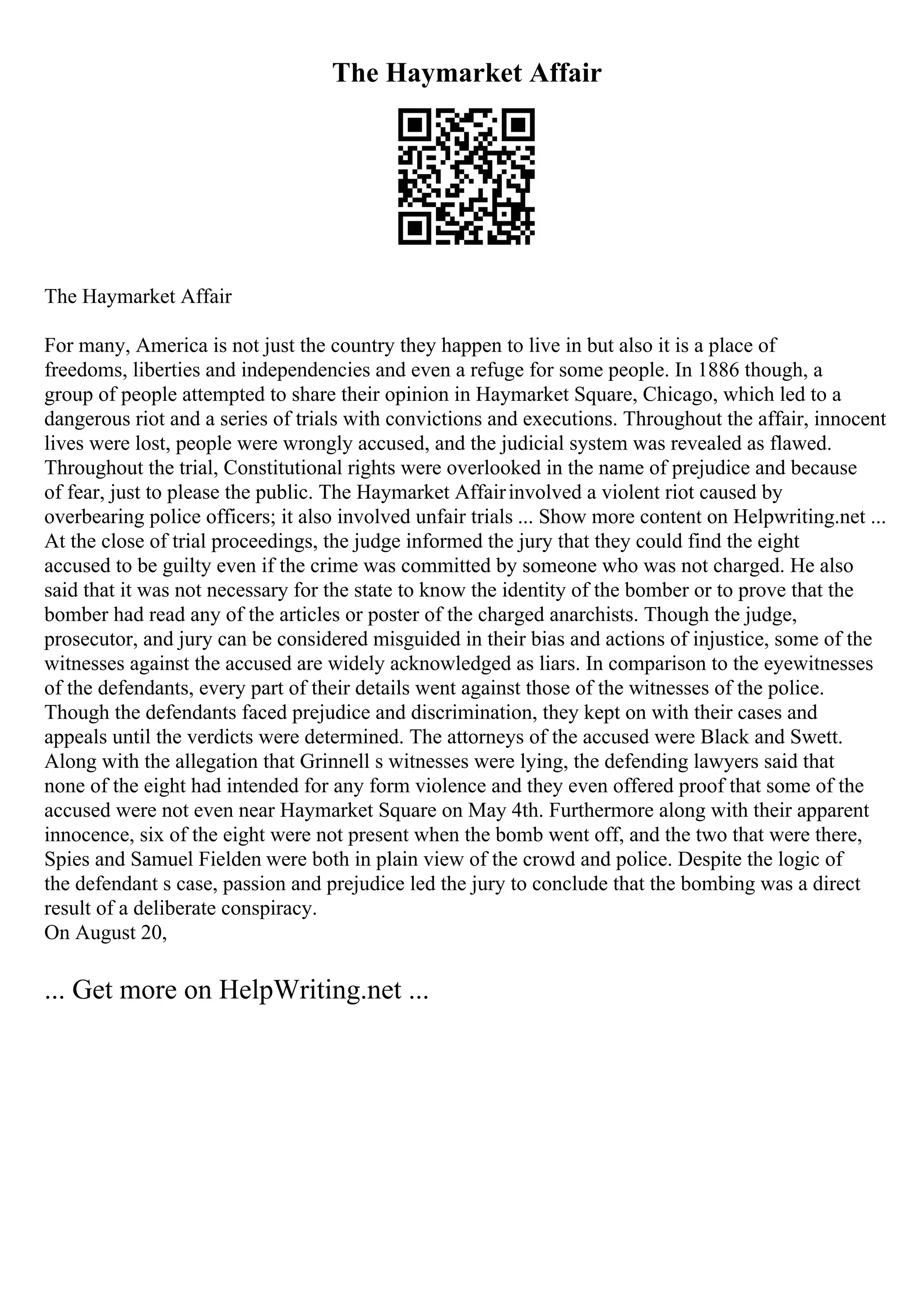 The Haymarket Affair
The Haymarket Affair
For many, America is not just the country they happen to live in but also it is a place of
freedoms, liberties and independencies and even a refuge for some people. In 1886 though, a
group of people attempted to share their opinion in Haymarket Square, Chicago, which led to a
dangerous riot and a series of trials with convictions and executions. Throughout the affair, innocent
lives were lost, people were wrongly accused, and the judicial system was revealed as flawed.
Throughout the trial, Constitutional rights were overlooked in the name of prejudice and because
of fear, just to please the public. The Haymarket Affairinvolved a violent riot caused by
overbearing police officers; it also involved unfair trials ... Show more content on Helpwriting.net ...
At the close of trial proceedings, the judge informed the jury that they could find the eight
accused to be guilty even if the crime was committed by someone who was not charged. He also
said that it was not necessary for the state to know the identity of the bomber or to prove that the
bomber had read any of the articles or poster of the charged anarchists. Though the judge,
prosecutor, and jury can be considered misguided in their bias and actions of injustice, some of the
witnesses against the accused are widely acknowledged as liars. In comparison to the eyewitnesses
of the defendants, every part of their details went against those of the witnesses of the police.
Though the defendants faced prejudice and discrimination, they kept on with their cases and
appeals until the verdicts were determined. The attorneys of the accused were Black and Swett.
Along with the allegation that Grinnell s witnesses were lying, the defending lawyers said that
none of the eight had intended for any form violence and they even offered proof that some of the
accused were not even near Haymarket Square on May 4th. Furthermore along with their apparent
innocence, six of the eight were not present when the bomb went off, and the two that were there,
Spies and Samuel Fielden were both in plain view of the crowd and police. Despite the logic of
the defendant s case, passion and prejudice led the jury to conclude that the bombing was a direct
result of a deliberate conspiracy.
On August 20,
... Get more on HelpWriting.net ...
 
