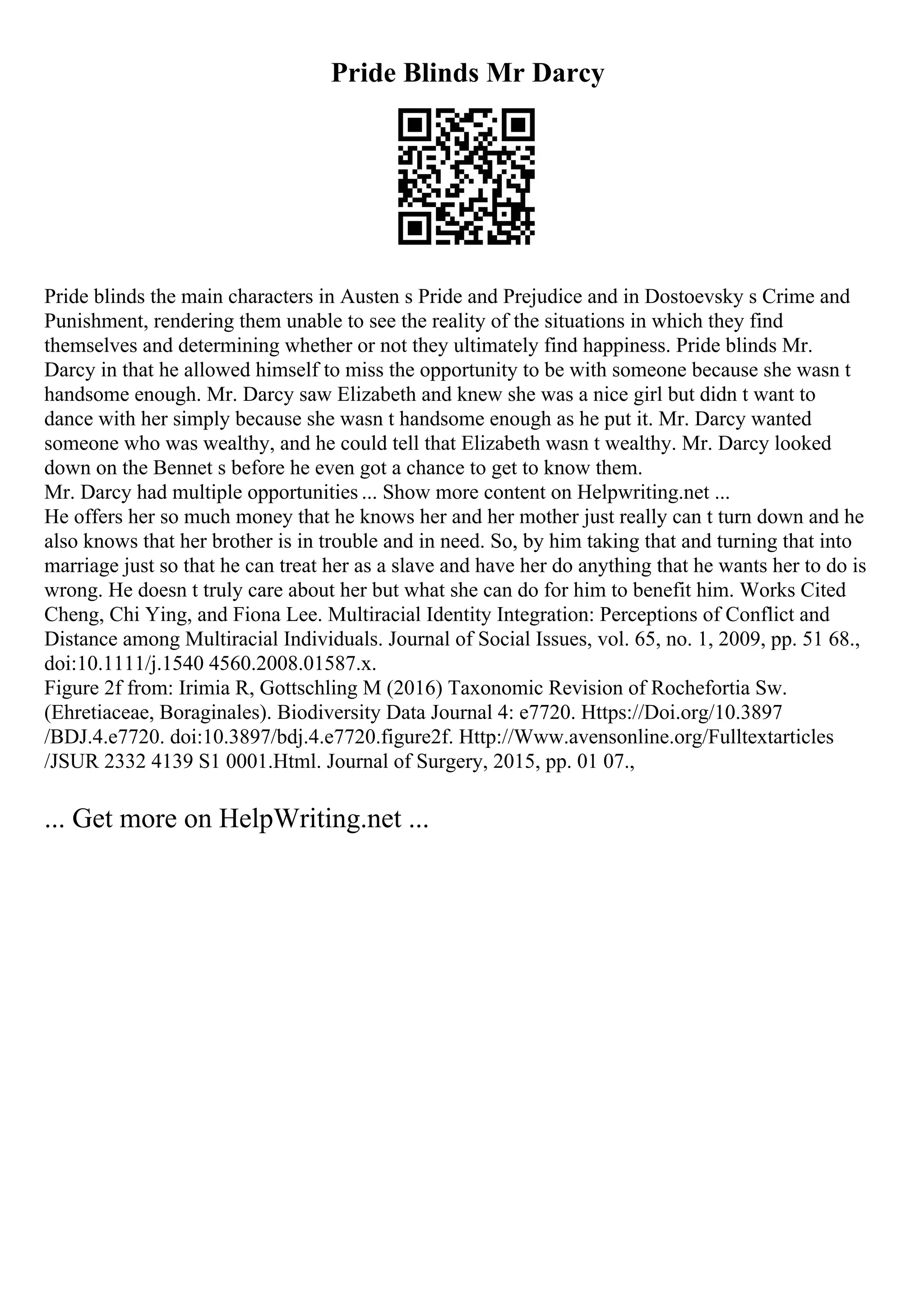Pride Blinds Mr Darcy
Pride blinds the main characters in Austen s Pride and Prejudice and in Dostoevsky s Crime and
Punishment, rendering them unable to see the reality of the situations in which they find
themselves and determining whether or not they ultimately find happiness. Pride blinds Mr.
Darcy in that he allowed himself to miss the opportunity to be with someone because she wasn t
handsome enough. Mr. Darcy saw Elizabeth and knew she was a nice girl but didn t want to
dance with her simply because she wasn t handsome enough as he put it. Mr. Darcy wanted
someone who was wealthy, and he could tell that Elizabeth wasn t wealthy. Mr. Darcy looked
down on the Bennet s before he even got a chance to get to know them.
Mr. Darcy had multiple opportunities ... Show more content on Helpwriting.net ...
He offers her so much money that he knows her and her mother just really can t turn down and he
also knows that her brother is in trouble and in need. So, by him taking that and turning that into
marriage just so that he can treat her as a slave and have her do anything that he wants her to do is
wrong. He doesn t truly care about her but what she can do for him to benefit him. Works Cited
Cheng, Chi Ying, and Fiona Lee. Multiracial Identity Integration: Perceptions of Conflict and
Distance among Multiracial Individuals. Journal of Social Issues, vol. 65, no. 1, 2009, pp. 51 68.,
doi:10.1111/j.1540 4560.2008.01587.x.
Figure 2f from: Irimia R, Gottschling M (2016) Taxonomic Revision of Rochefortia Sw.
(Ehretiaceae, Boraginales). Biodiversity Data Journal 4: e7720. Https://Doi.org/10.3897
/BDJ.4.e7720. doi:10.3897/bdj.4.e7720.figure2f. Http://Www.avensonline.org/Fulltextarticles
/JSUR 2332 4139 S1 0001.Html. Journal of Surgery, 2015, pp. 01 07.,
... Get more on HelpWriting.net ...
 