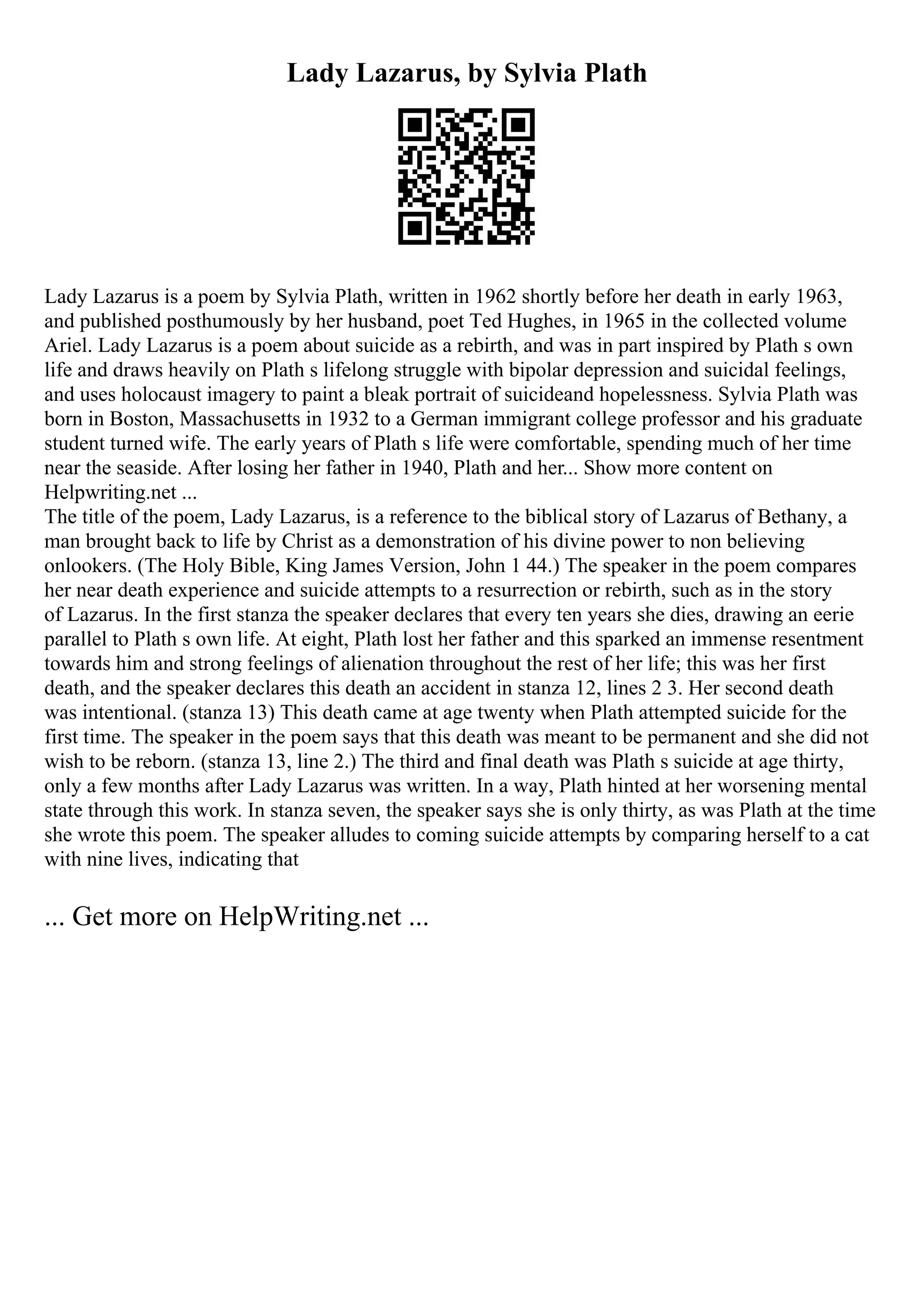 Lady Lazarus, by Sylvia Plath
Lady Lazarus is a poem by Sylvia Plath, written in 1962 shortly before her death in early 1963,
and published posthumously by her husband, poet Ted Hughes, in 1965 in the collected volume
Ariel. Lady Lazarus is a poem about suicide as a rebirth, and was in part inspired by Plath s own
life and draws heavily on Plath s lifelong struggle with bipolar depression and suicidal feelings,
and uses holocaust imagery to paint a bleak portrait of suicideand hopelessness. Sylvia Plath was
born in Boston, Massachusetts in 1932 to a German immigrant college professor and his graduate
student turned wife. The early years of Plath s life were comfortable, spending much of her time
near the seaside. After losing her father in 1940, Plath and her... Show more content on
Helpwriting.net ...
The title of the poem, Lady Lazarus, is a reference to the biblical story of Lazarus of Bethany, a
man brought back to life by Christ as a demonstration of his divine power to non believing
onlookers. (The Holy Bible, King James Version, John 1 44.) The speaker in the poem compares
her near death experience and suicide attempts to a resurrection or rebirth, such as in the story
of Lazarus. In the first stanza the speaker declares that every ten years she dies, drawing an eerie
parallel to Plath s own life. At eight, Plath lost her father and this sparked an immense resentment
towards him and strong feelings of alienation throughout the rest of her life; this was her first
death, and the speaker declares this death an accident in stanza 12, lines 2 3. Her second death
was intentional. (stanza 13) This death came at age twenty when Plath attempted suicide for the
first time. The speaker in the poem says that this death was meant to be permanent and she did not
wish to be reborn. (stanza 13, line 2.) The third and final death was Plath s suicide at age thirty,
only a few months after Lady Lazarus was written. In a way, Plath hinted at her worsening mental
state through this work. In stanza seven, the speaker says she is only thirty, as was Plath at the time
she wrote this poem. The speaker alludes to coming suicide attempts by comparing herself to a cat
with nine lives, indicating that
... Get more on HelpWriting.net ...
 