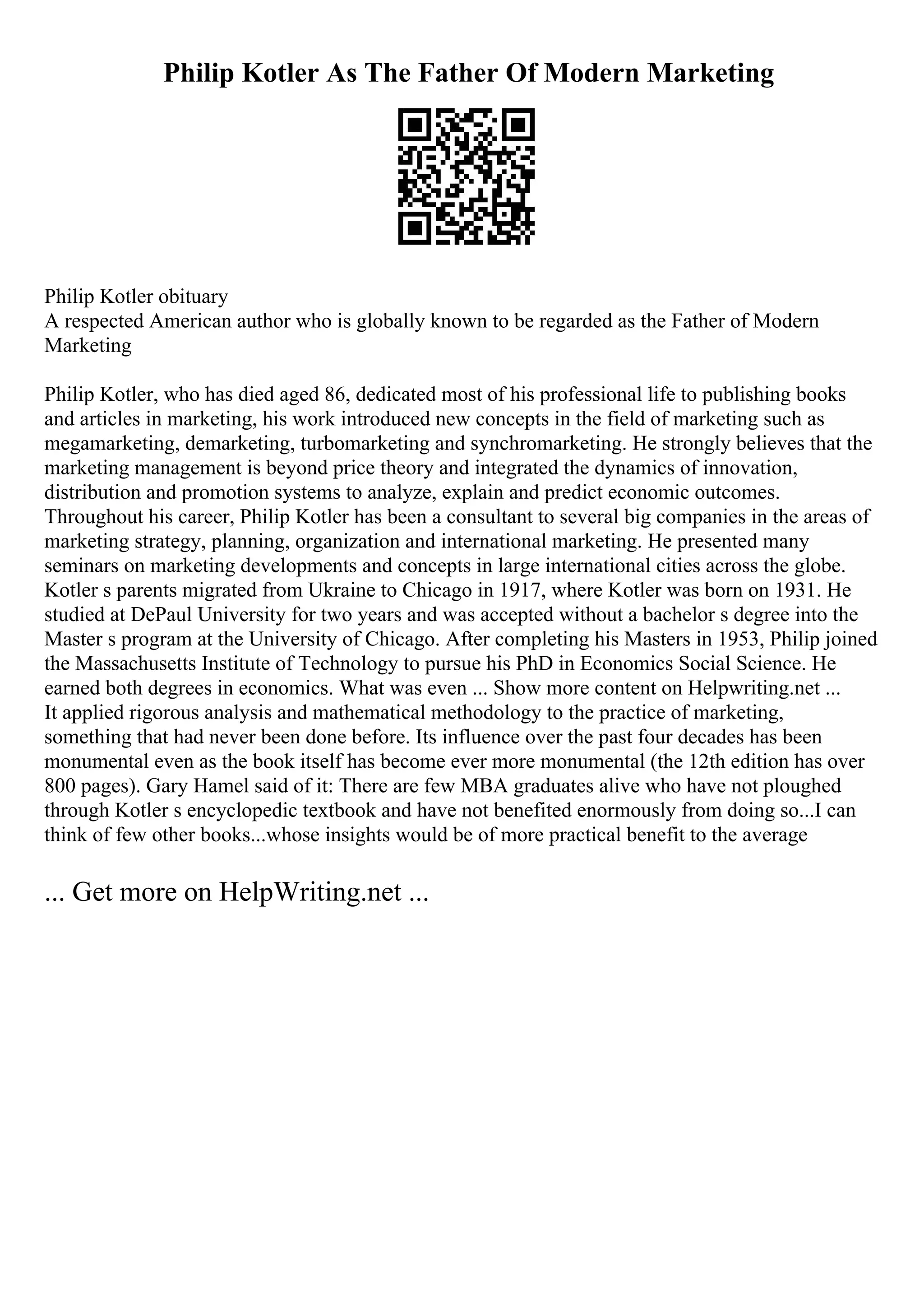 Philip Kotler As The Father Of Modern Marketing
Philip Kotler obituary
A respected American author who is globally known to be regarded as the Father of Modern
Marketing
Philip Kotler, who has died aged 86, dedicated most of his professional life to publishing books
and articles in marketing, his work introduced new concepts in the field of marketing such as
megamarketing, demarketing, turbomarketing and synchromarketing. He strongly believes that the
marketing management is beyond price theory and integrated the dynamics of innovation,
distribution and promotion systems to analyze, explain and predict economic outcomes.
Throughout his career, Philip Kotler has been a consultant to several big companies in the areas of
marketing strategy, planning, organization and international marketing. He presented many
seminars on marketing developments and concepts in large international cities across the globe.
Kotler s parents migrated from Ukraine to Chicago in 1917, where Kotler was born on 1931. He
studied at DePaul University for two years and was accepted without a bachelor s degree into the
Master s program at the University of Chicago. After completing his Masters in 1953, Philip joined
the Massachusetts Institute of Technology to pursue his PhD in Economics Social Science. He
earned both degrees in economics. What was even ... Show more content on Helpwriting.net ...
It applied rigorous analysis and mathematical methodology to the practice of marketing,
something that had never been done before. Its influence over the past four decades has been
monumental even as the book itself has become ever more monumental (the 12th edition has over
800 pages). Gary Hamel said of it: There are few MBA graduates alive who have not ploughed
through Kotler s encyclopedic textbook and have not benefited enormously from doing so...I can
think of few other books...whose insights would be of more practical benefit to the average
... Get more on HelpWriting.net ...
 