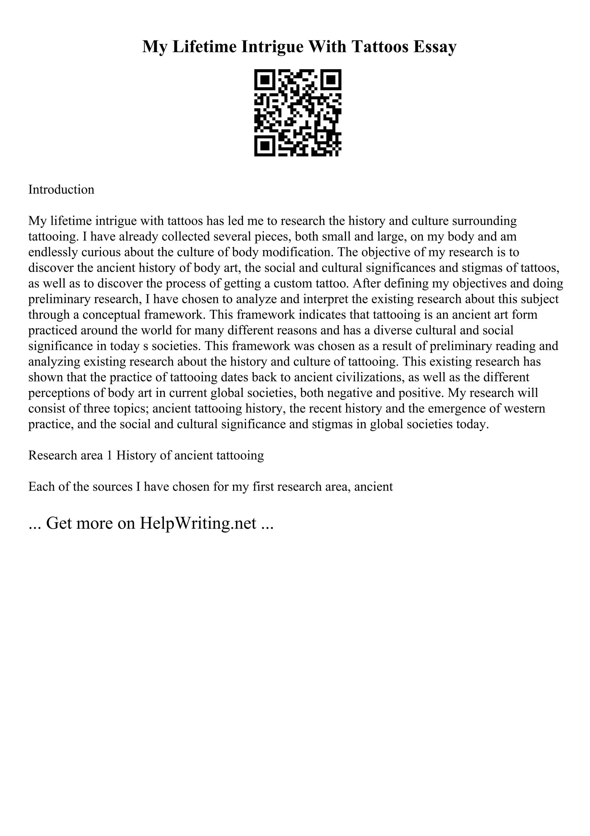 My Lifetime Intrigue With Tattoos Essay
Introduction
My lifetime intrigue with tattoos has led me to research the history and culture surrounding
tattooing. I have already collected several pieces, both small and large, on my body and am
endlessly curious about the culture of body modification. The objective of my research is to
discover the ancient history of body art, the social and cultural significances and stigmas of tattoos,
as well as to discover the process of getting a custom tattoo. After defining my objectives and doing
preliminary research, I have chosen to analyze and interpret the existing research about this subject
through a conceptual framework. This framework indicates that tattooing is an ancient art form
practiced around the world for many different reasons and has a diverse cultural and social
significance in today s societies. This framework was chosen as a result of preliminary reading and
analyzing existing research about the history and culture of tattooing. This existing research has
shown that the practice of tattooing dates back to ancient civilizations, as well as the different
perceptions of body art in current global societies, both negative and positive. My research will
consist of three topics; ancient tattooing history, the recent history and the emergence of western
practice, and the social and cultural significance and stigmas in global societies today.
Research area 1 History of ancient tattooing
Each of the sources I have chosen for my first research area, ancient
... Get more on HelpWriting.net ...
 