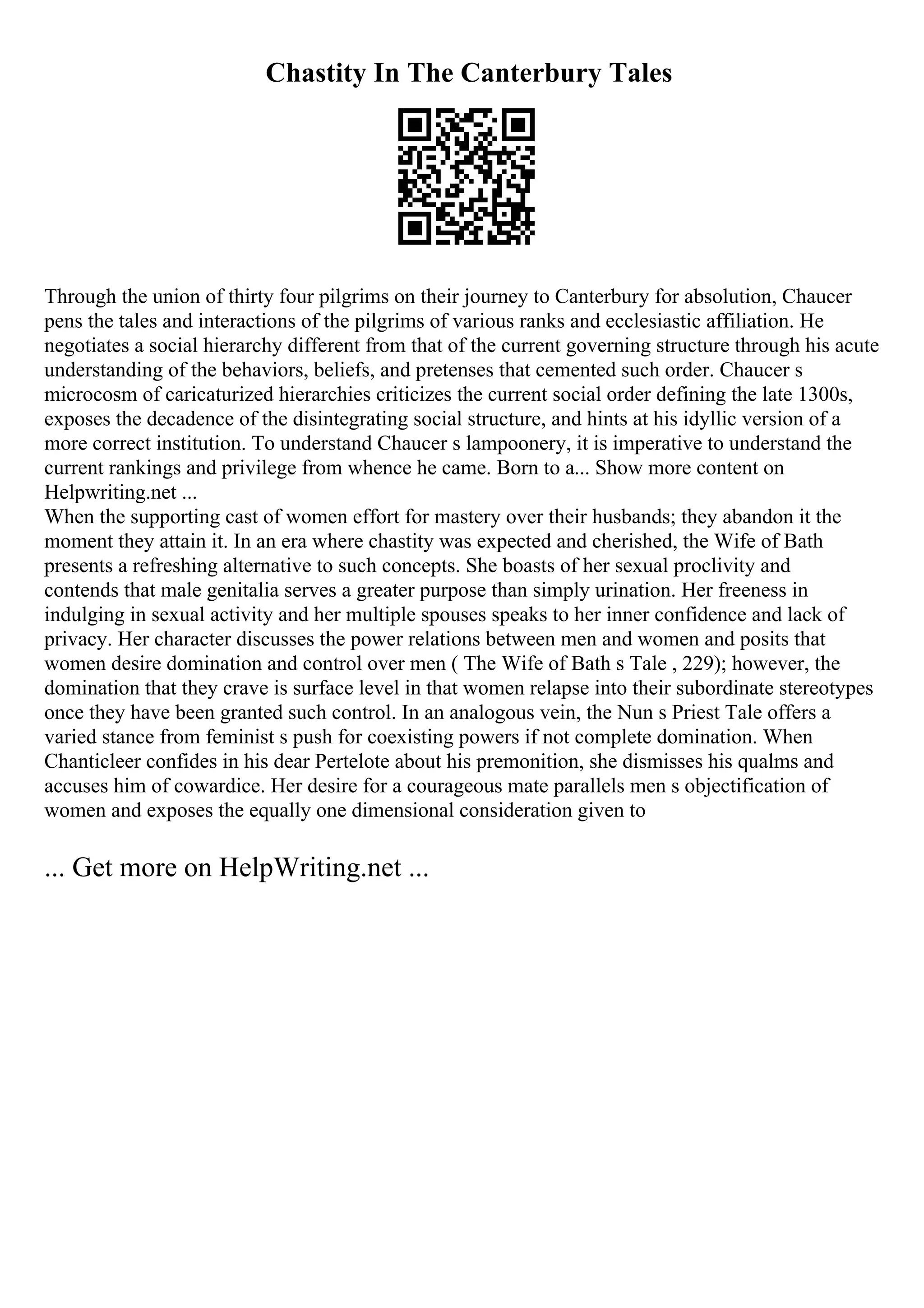Chastity In The Canterbury Tales
Through the union of thirty four pilgrims on their journey to Canterbury for absolution, Chaucer
pens the tales and interactions of the pilgrims of various ranks and ecclesiastic affiliation. He
negotiates a social hierarchy different from that of the current governing structure through his acute
understanding of the behaviors, beliefs, and pretenses that cemented such order. Chaucer s
microcosm of caricaturized hierarchies criticizes the current social order defining the late 1300s,
exposes the decadence of the disintegrating social structure, and hints at his idyllic version of a
more correct institution. To understand Chaucer s lampoonery, it is imperative to understand the
current rankings and privilege from whence he came. Born to a... Show more content on
Helpwriting.net ...
When the supporting cast of women effort for mastery over their husbands; they abandon it the
moment they attain it. In an era where chastity was expected and cherished, the Wife of Bath
presents a refreshing alternative to such concepts. She boasts of her sexual proclivity and
contends that male genitalia serves a greater purpose than simply urination. Her freeness in
indulging in sexual activity and her multiple spouses speaks to her inner confidence and lack of
privacy. Her character discusses the power relations between men and women and posits that
women desire domination and control over men ( The Wife of Bath s Tale , 229); however, the
domination that they crave is surface level in that women relapse into their subordinate stereotypes
once they have been granted such control. In an analogous vein, the Nun s Priest Tale offers a
varied stance from feminist s push for coexisting powers if not complete domination. When
Chanticleer confides in his dear Pertelote about his premonition, she dismisses his qualms and
accuses him of cowardice. Her desire for a courageous mate parallels men s objectification of
women and exposes the equally one dimensional consideration given to
... Get more on HelpWriting.net ...
 
