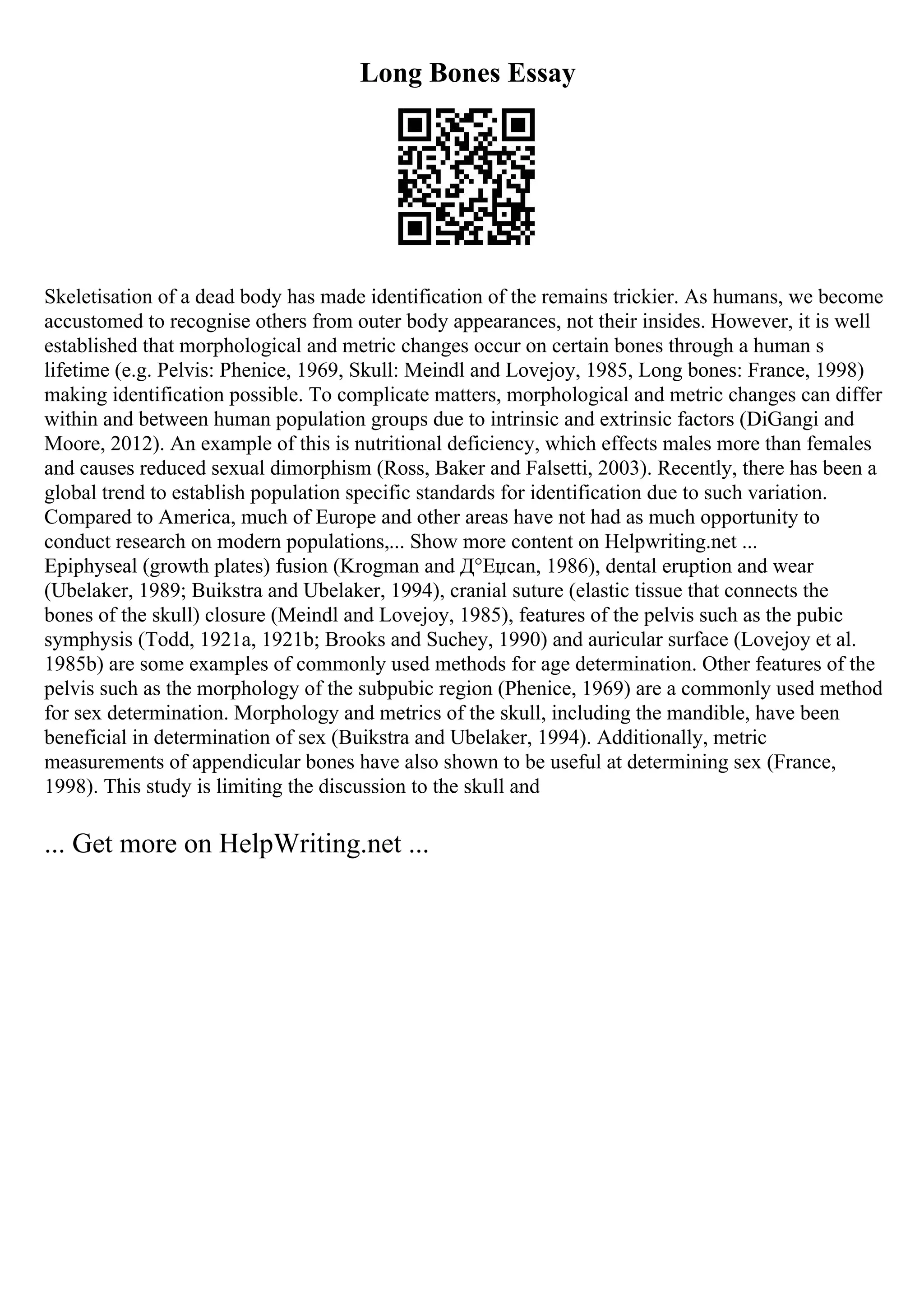 Long Bones Essay
Skeletisation of a dead body has made identification of the remains trickier. As humans, we become
accustomed to recognise others from outer body appearances, not their insides. However, it is well
established that morphological and metric changes occur on certain bones through a human s
lifetime (e.g. Pelvis: Phenice, 1969, Skull: Meindl and Lovejoy, 1985, Long bones: France, 1998)
making identification possible. To complicate matters, morphological and metric changes can differ
within and between human population groups due to intrinsic and extrinsic factors (DiGangi and
Moore, 2012). An example of this is nutritional deficiency, which effects males more than females
and causes reduced sexual dimorphism (Ross, Baker and Falsetti, 2003). Recently, there has been a
global trend to establish population specific standards for identification due to such variation.
Compared to America, much of Europe and other areas have not had as much opportunity to
conduct research on modern populations,... Show more content on Helpwriting.net ...
Epiphyseal (growth plates) fusion (Krogman and Д°Еџcan, 1986), dental eruption and wear
(Ubelaker, 1989; Buikstra and Ubelaker, 1994), cranial suture (elastic tissue that connects the
bones of the skull) closure (Meindl and Lovejoy, 1985), features of the pelvis such as the pubic
symphysis (Todd, 1921a, 1921b; Brooks and Suchey, 1990) and auricular surface (Lovejoy et al.
1985b) are some examples of commonly used methods for age determination. Other features of the
pelvis such as the morphology of the subpubic region (Phenice, 1969) are a commonly used method
for sex determination. Morphology and metrics of the skull, including the mandible, have been
beneficial in determination of sex (Buikstra and Ubelaker, 1994). Additionally, metric
measurements of appendicular bones have also shown to be useful at determining sex (France,
1998). This study is limiting the discussion to the skull and
... Get more on HelpWriting.net ...
 