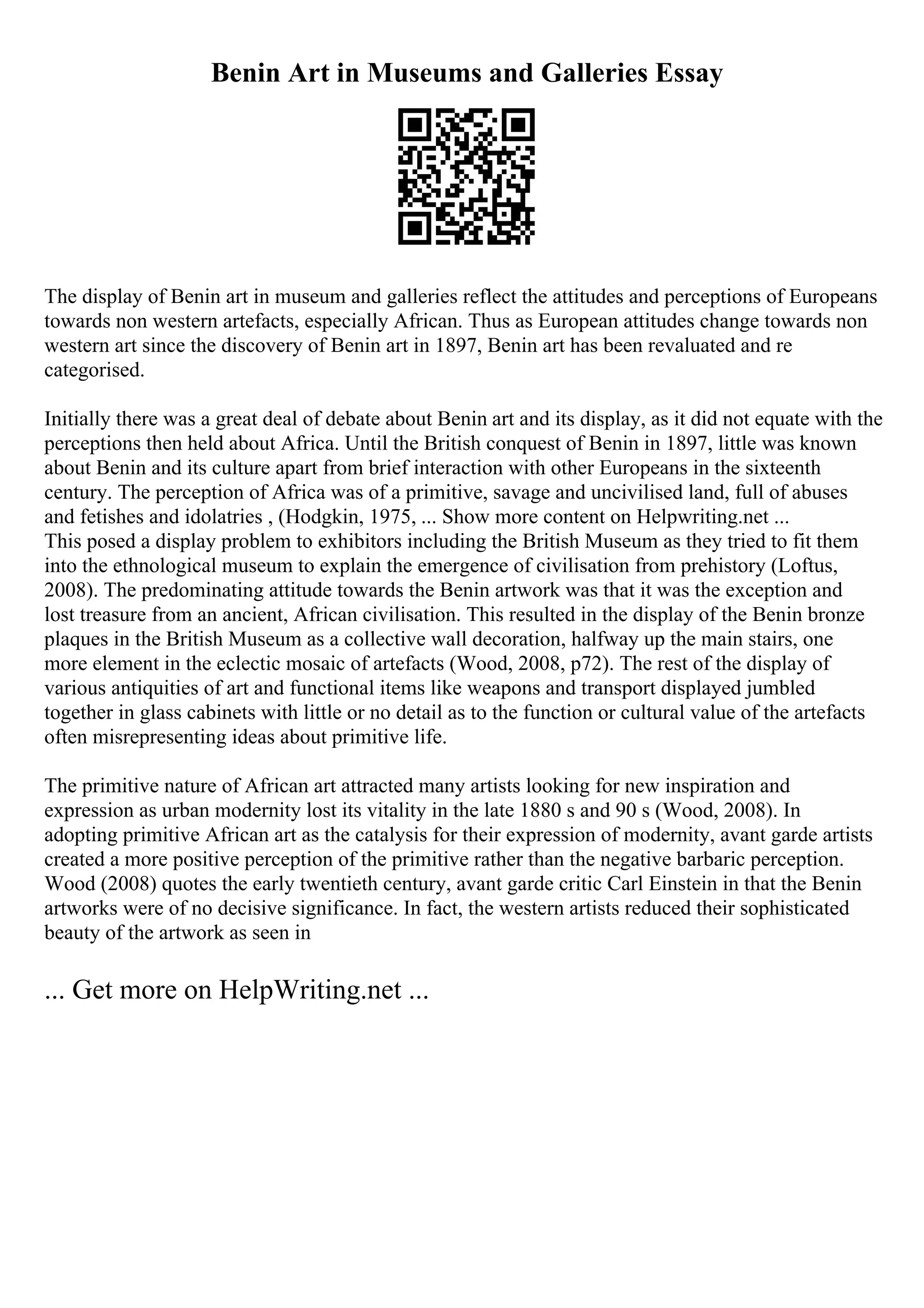 Benin Art in Museums and Galleries Essay
The display of Benin art in museum and galleries reflect the attitudes and perceptions of Europeans
towards non western artefacts, especially African. Thus as European attitudes change towards non
western art since the discovery of Benin art in 1897, Benin art has been revaluated and re
categorised.
Initially there was a great deal of debate about Benin art and its display, as it did not equate with the
perceptions then held about Africa. Until the British conquest of Benin in 1897, little was known
about Benin and its culture apart from brief interaction with other Europeans in the sixteenth
century. The perception of Africa was of a primitive, savage and uncivilised land, full of abuses
and fetishes and idolatries , (Hodgkin, 1975, ... Show more content on Helpwriting.net ...
This posed a display problem to exhibitors including the British Museum as they tried to fit them
into the ethnological museum to explain the emergence of civilisation from prehistory (Loftus,
2008). The predominating attitude towards the Benin artwork was that it was the exception and
lost treasure from an ancient, African civilisation. This resulted in the display of the Benin bronze
plaques in the British Museum as a collective wall decoration, halfway up the main stairs, one
more element in the eclectic mosaic of artefacts (Wood, 2008, p72). The rest of the display of
various antiquities of art and functional items like weapons and transport displayed jumbled
together in glass cabinets with little or no detail as to the function or cultural value of the artefacts
often misrepresenting ideas about primitive life.
The primitive nature of African art attracted many artists looking for new inspiration and
expression as urban modernity lost its vitality in the late 1880 s and 90 s (Wood, 2008). In
adopting primitive African art as the catalysis for their expression of modernity, avant garde artists
created a more positive perception of the primitive rather than the negative barbaric perception.
Wood (2008) quotes the early twentieth century, avant garde critic Carl Einstein in that the Benin
artworks were of no decisive significance. In fact, the western artists reduced their sophisticated
beauty of the artwork as seen in
... Get more on HelpWriting.net ...
 
