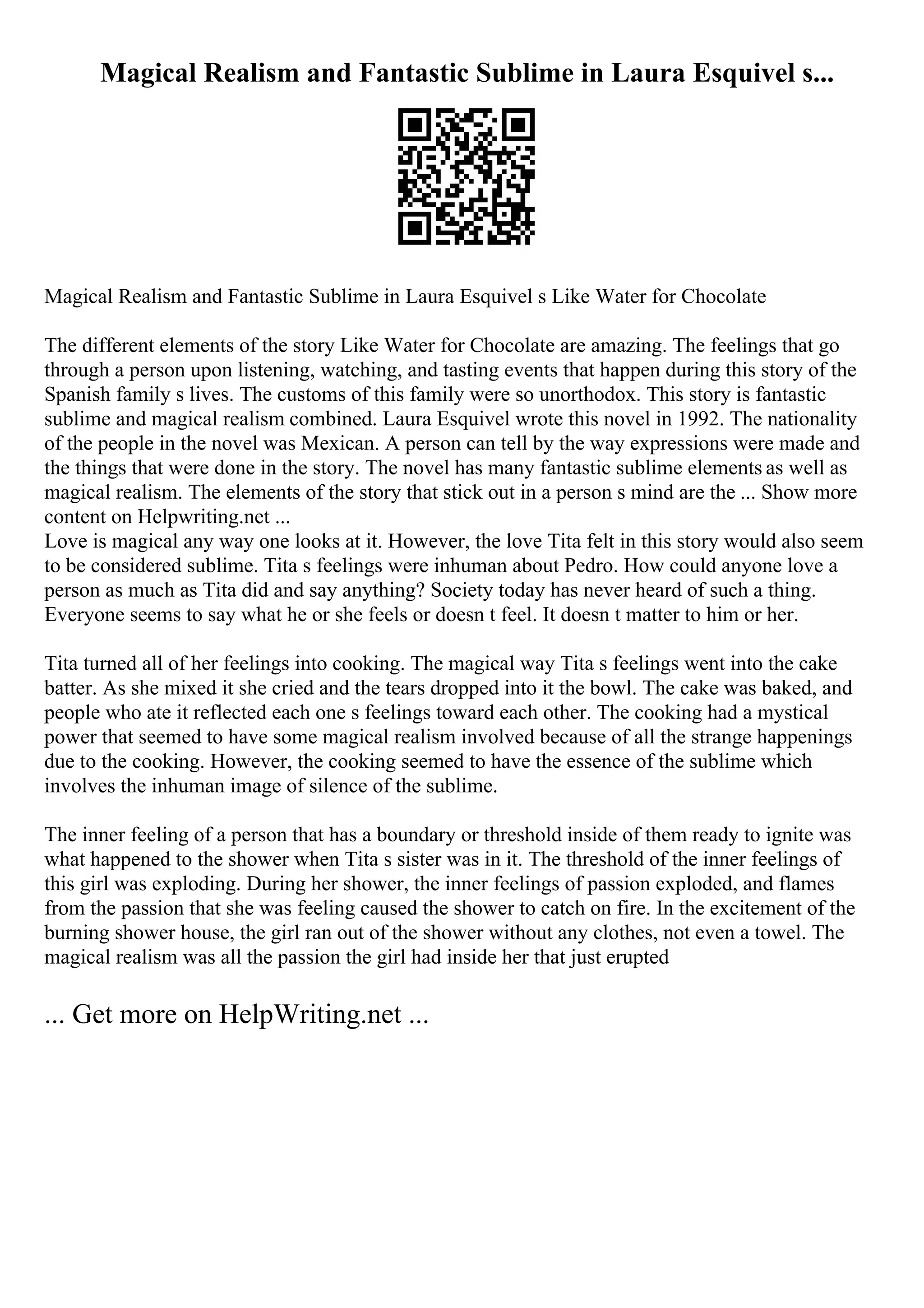 Magical Realism and Fantastic Sublime in Laura Esquivel s...
Magical Realism and Fantastic Sublime in Laura Esquivel s Like Water for Chocolate
The different elements of the story Like Water for Chocolate are amazing. The feelings that go
through a person upon listening, watching, and tasting events that happen during this story of the
Spanish family s lives. The customs of this family were so unorthodox. This story is fantastic
sublime and magical realism combined. Laura Esquivel wrote this novel in 1992. The nationality
of the people in the novel was Mexican. A person can tell by the way expressions were made and
the things that were done in the story. The novel has many fantastic sublime elements as well as
magical realism. The elements of the story that stick out in a person s mind are the ... Show more
content on Helpwriting.net ...
Love is magical any way one looks at it. However, the love Tita felt in this story would also seem
to be considered sublime. Tita s feelings were inhuman about Pedro. How could anyone love a
person as much as Tita did and say anything? Society today has never heard of such a thing.
Everyone seems to say what he or she feels or doesn t feel. It doesn t matter to him or her.
Tita turned all of her feelings into cooking. The magical way Tita s feelings went into the cake
batter. As she mixed it she cried and the tears dropped into it the bowl. The cake was baked, and
people who ate it reflected each one s feelings toward each other. The cooking had a mystical
power that seemed to have some magical realism involved because of all the strange happenings
due to the cooking. However, the cooking seemed to have the essence of the sublime which
involves the inhuman image of silence of the sublime.
The inner feeling of a person that has a boundary or threshold inside of them ready to ignite was
what happened to the shower when Tita s sister was in it. The threshold of the inner feelings of
this girl was exploding. During her shower, the inner feelings of passion exploded, and flames
from the passion that she was feeling caused the shower to catch on fire. In the excitement of the
burning shower house, the girl ran out of the shower without any clothes, not even a towel. The
magical realism was all the passion the girl had inside her that just erupted
... Get more on HelpWriting.net ...
 
