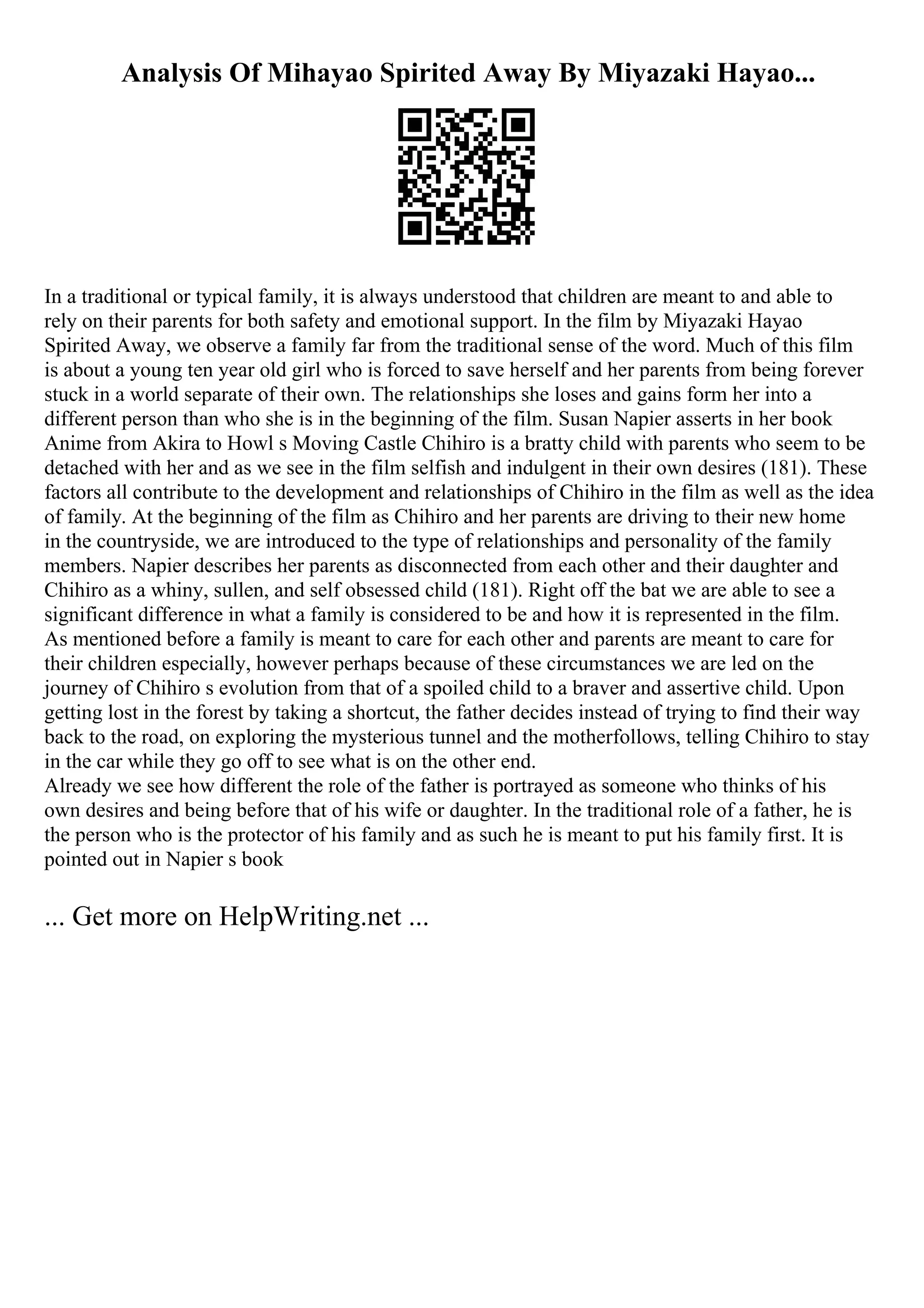 Analysis Of Mihayao Spirited Away By Miyazaki Hayao...
In a traditional or typical family, it is always understood that children are meant to and able to
rely on their parents for both safety and emotional support. In the film by Miyazaki Hayao
Spirited Away, we observe a family far from the traditional sense of the word. Much of this film
is about a young ten year old girl who is forced to save herself and her parents from being forever
stuck in a world separate of their own. The relationships she loses and gains form her into a
different person than who she is in the beginning of the film. Susan Napier asserts in her book
Anime from Akira to Howl s Moving Castle Chihiro is a bratty child with parents who seem to be
detached with her and as we see in the film selfish and indulgent in their own desires (181). These
factors all contribute to the development and relationships of Chihiro in the film as well as the idea
of family. At the beginning of the film as Chihiro and her parents are driving to their new home
in the countryside, we are introduced to the type of relationships and personality of the family
members. Napier describes her parents as disconnected from each other and their daughter and
Chihiro as a whiny, sullen, and self obsessed child (181). Right off the bat we are able to see a
significant difference in what a family is considered to be and how it is represented in the film.
As mentioned before a family is meant to care for each other and parents are meant to care for
their children especially, however perhaps because of these circumstances we are led on the
journey of Chihiro s evolution from that of a spoiled child to a braver and assertive child. Upon
getting lost in the forest by taking a shortcut, the father decides instead of trying to find their way
back to the road, on exploring the mysterious tunnel and the motherfollows, telling Chihiro to stay
in the car while they go off to see what is on the other end.
Already we see how different the role of the father is portrayed as someone who thinks of his
own desires and being before that of his wife or daughter. In the traditional role of a father, he is
the person who is the protector of his family and as such he is meant to put his family first. It is
pointed out in Napier s book
... Get more on HelpWriting.net ...
 