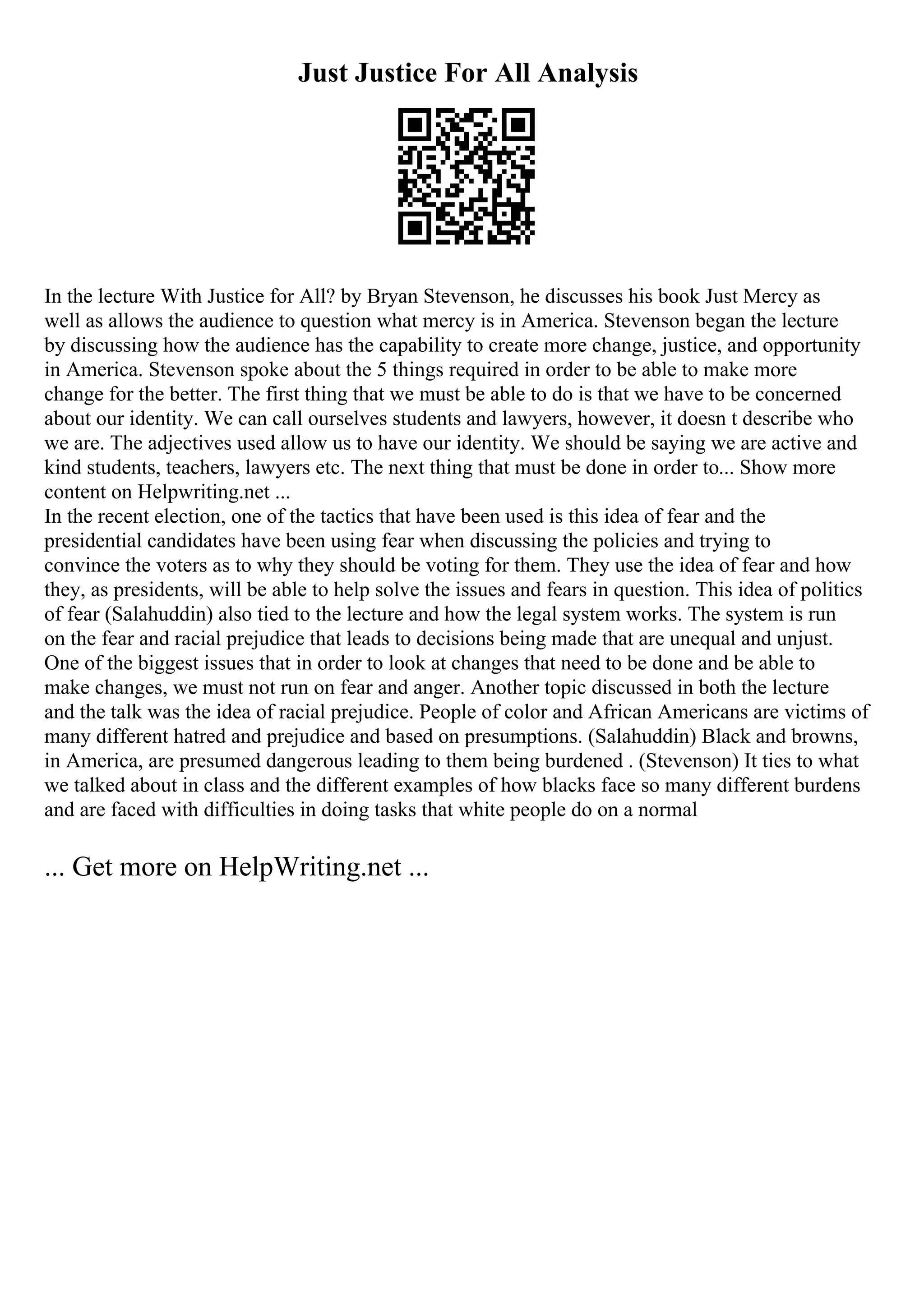 Just Justice For All Analysis
In the lecture With Justice for All? by Bryan Stevenson, he discusses his book Just Mercy as
well as allows the audience to question what mercy is in America. Stevenson began the lecture
by discussing how the audience has the capability to create more change, justice, and opportunity
in America. Stevenson spoke about the 5 things required in order to be able to make more
change for the better. The first thing that we must be able to do is that we have to be concerned
about our identity. We can call ourselves students and lawyers, however, it doesn t describe who
we are. The adjectives used allow us to have our identity. We should be saying we are active and
kind students, teachers, lawyers etc. The next thing that must be done in order to... Show more
content on Helpwriting.net ...
In the recent election, one of the tactics that have been used is this idea of fear and the
presidential candidates have been using fear when discussing the policies and trying to
convince the voters as to why they should be voting for them. They use the idea of fear and how
they, as presidents, will be able to help solve the issues and fears in question. This idea of politics
of fear (Salahuddin) also tied to the lecture and how the legal system works. The system is run
on the fear and racial prejudice that leads to decisions being made that are unequal and unjust.
One of the biggest issues that in order to look at changes that need to be done and be able to
make changes, we must not run on fear and anger. Another topic discussed in both the lecture
and the talk was the idea of racial prejudice. People of color and African Americans are victims of
many different hatred and prejudice and based on presumptions. (Salahuddin) Black and browns,
in America, are presumed dangerous leading to them being burdened . (Stevenson) It ties to what
we talked about in class and the different examples of how blacks face so many different burdens
and are faced with difficulties in doing tasks that white people do on a normal
... Get more on HelpWriting.net ...
 