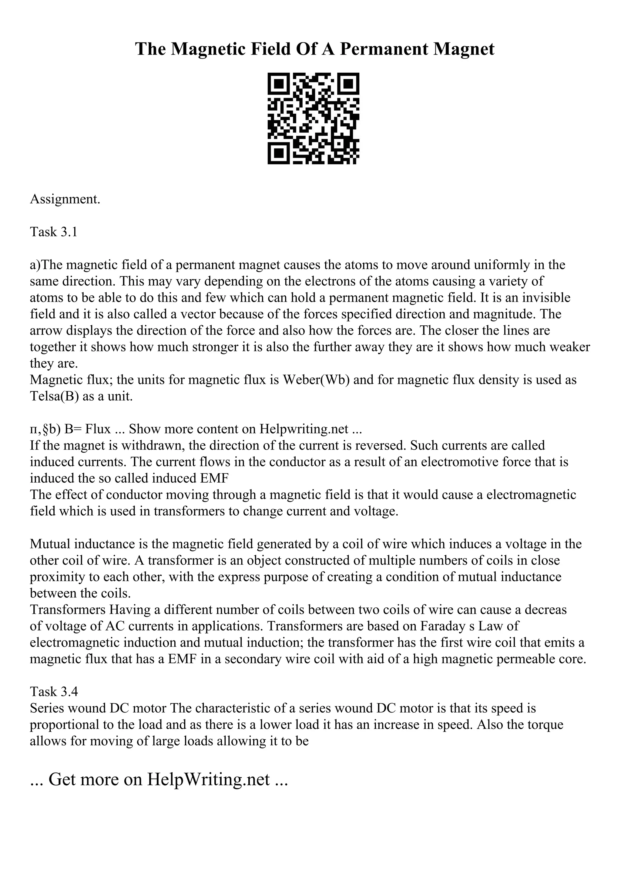 The Magnetic Field Of A Permanent Magnet
Assignment.
Task 3.1
a)The magnetic field of a permanent magnet causes the atoms to move around uniformly in the
same direction. This may vary depending on the electrons of the atoms causing a variety of
atoms to be able to do this and few which can hold a permanent magnetic field. It is an invisible
field and it is also called a vector because of the forces specified direction and magnitude. The
arrow displays the direction of the force and also how the forces are. The closer the lines are
together it shows how much stronger it is also the further away they are it shows how much weaker
they are.
Magnetic flux; the units for magnetic flux is Weber(Wb) and for magnetic flux density is used as
Telsa(B) as a unit.
п‚§b) B= Flux ... Show more content on Helpwriting.net ...
If the magnet is withdrawn, the direction of the current is reversed. Such currents are called
induced currents. The current flows in the conductor as a result of an electromotive force that is
induced the so called induced EMF
The effect of conductor moving through a magnetic field is that it would cause a electromagnetic
field which is used in transformers to change current and voltage.
Mutual inductance is the magnetic field generated by a coil of wire which induces a voltage in the
other coil of wire. A transformer is an object constructed of multiple numbers of coils in close
proximity to each other, with the express purpose of creating a condition of mutual inductance
between the coils.
Transformers Having a different number of coils between two coils of wire can cause a decreas
of voltage of AC currents in applications. Transformers are based on Faraday s Law of
electromagnetic induction and mutual induction; the transformer has the first wire coil that emits a
magnetic flux that has a EMF in a secondary wire coil with aid of a high magnetic permeable core.
Task 3.4
Series wound DC motor The characteristic of a series wound DC motor is that its speed is
proportional to the load and as there is a lower load it has an increase in speed. Also the torque
allows for moving of large loads allowing it to be
... Get more on HelpWriting.net ...
 