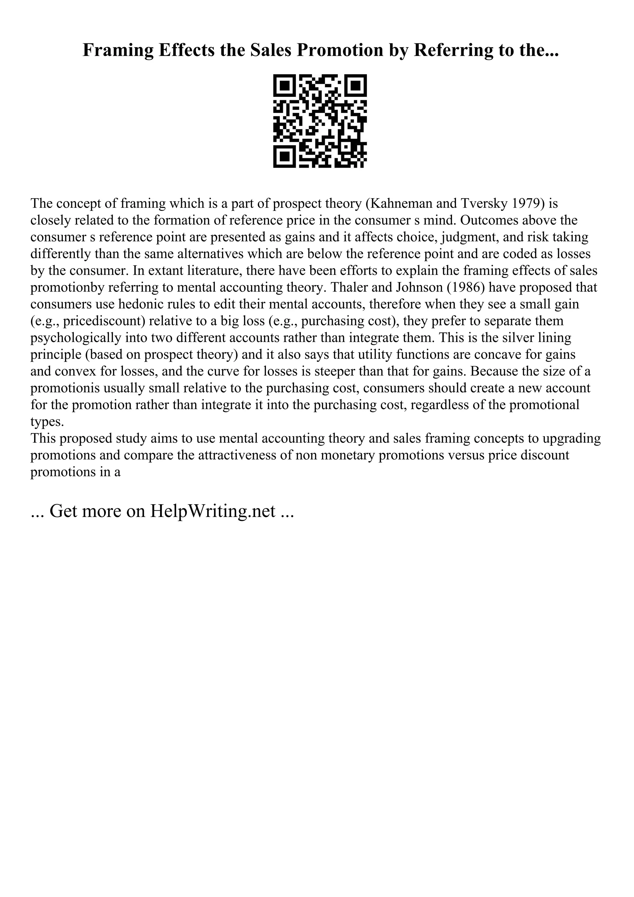 Framing Effects the Sales Promotion by Referring to the...
The concept of framing which is a part of prospect theory (Kahneman and Tversky 1979) is
closely related to the formation of reference price in the consumer s mind. Outcomes above the
consumer s reference point are presented as gains and it affects choice, judgment, and risk taking
differently than the same alternatives which are below the reference point and are coded as losses
by the consumer. In extant literature, there have been efforts to explain the framing effects of sales
promotionby referring to mental accounting theory. Thaler and Johnson (1986) have proposed that
consumers use hedonic rules to edit their mental accounts, therefore when they see a small gain
(e.g., pricediscount) relative to a big loss (e.g., purchasing cost), they prefer to separate them
psychologically into two different accounts rather than integrate them. This is the silver lining
principle (based on prospect theory) and it also says that utility functions are concave for gains
and convex for losses, and the curve for losses is steeper than that for gains. Because the size of a
promotionis usually small relative to the purchasing cost, consumers should create a new account
for the promotion rather than integrate it into the purchasing cost, regardless of the promotional
types.
This proposed study aims to use mental accounting theory and sales framing concepts to upgrading
promotions and compare the attractiveness of non monetary promotions versus price discount
promotions in a
... Get more on HelpWriting.net ...
 