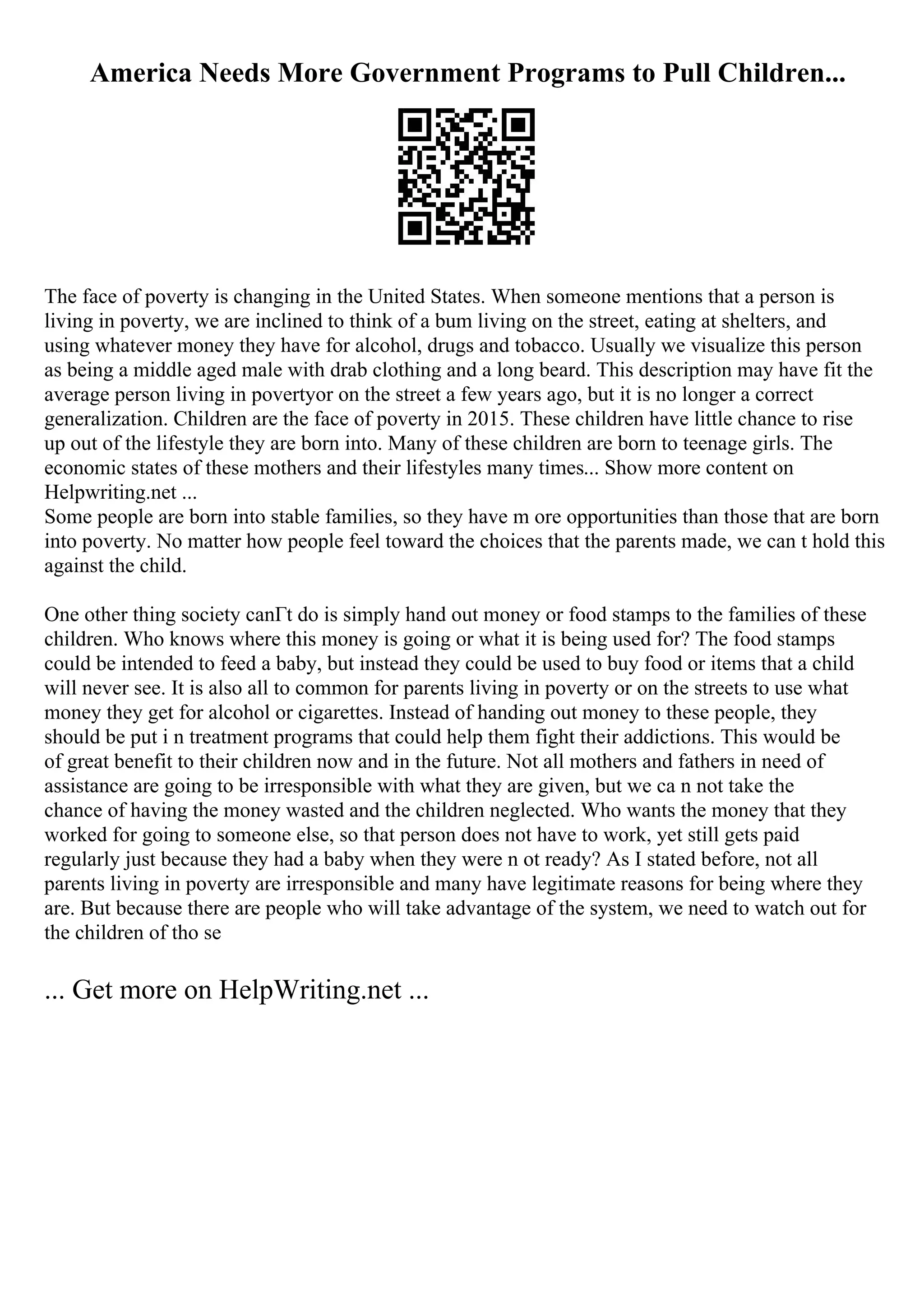 America Needs More Government Programs to Pull Children...
The face of poverty is changing in the United States. When someone mentions that a person is
living in poverty, we are inclined to think of a bum living on the street, eating at shelters, and
using whatever money they have for alcohol, drugs and tobacco. Usually we visualize this person
as being a middle aged male with drab clothing and a long beard. This description may have fit the
average person living in povertyor on the street a few years ago, but it is no longer a correct
generalization. Children are the face of poverty in 2015. These children have little chance to rise
up out of the lifestyle they are born into. Many of these children are born to teenage girls. The
economic states of these mothers and their lifestyles many times... Show more content on
Helpwriting.net ...
Some people are born into stable families, so they have m ore opportunities than those that are born
into poverty. No matter how people feel toward the choices that the parents made, we can t hold this
against the child.
One other thing society canГt do is simply hand out money or food stamps to the families of these
children. Who knows where this money is going or what it is being used for? The food stamps
could be intended to feed a baby, but instead they could be used to buy food or items that a child
will never see. It is also all to common for parents living in poverty or on the streets to use what
money they get for alcohol or cigarettes. Instead of handing out money to these people, they
should be put i n treatment programs that could help them fight their addictions. This would be
of great benefit to their children now and in the future. Not all mothers and fathers in need of
assistance are going to be irresponsible with what they are given, but we ca n not take the
chance of having the money wasted and the children neglected. Who wants the money that they
worked for going to someone else, so that person does not have to work, yet still gets paid
regularly just because they had a baby when they were n ot ready? As I stated before, not all
parents living in poverty are irresponsible and many have legitimate reasons for being where they
are. But because there are people who will take advantage of the system, we need to watch out for
the children of tho se
... Get more on HelpWriting.net ...
 