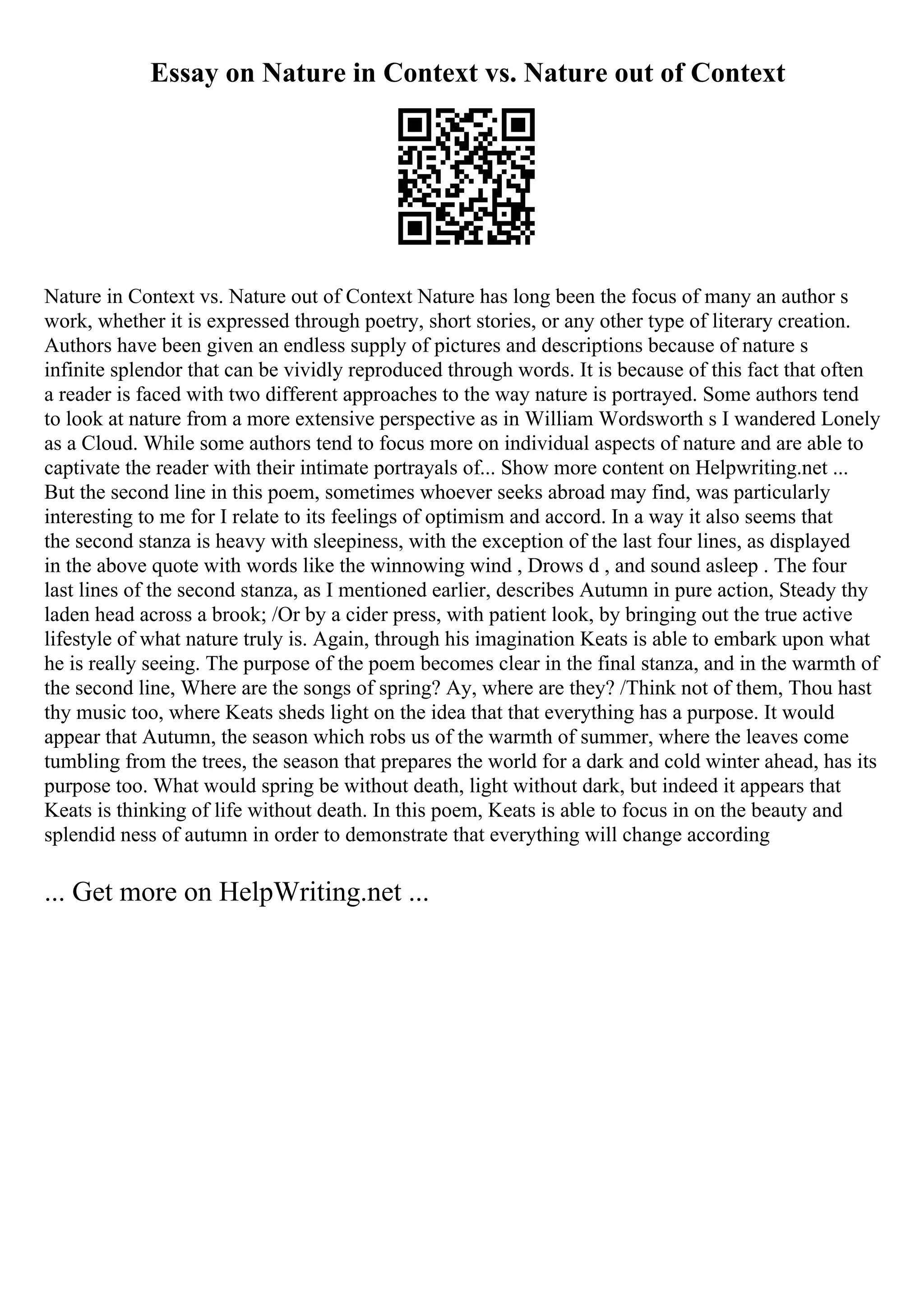 Essay on Nature in Context vs. Nature out of Context
Nature in Context vs. Nature out of Context Nature has long been the focus of many an author s
work, whether it is expressed through poetry, short stories, or any other type of literary creation.
Authors have been given an endless supply of pictures and descriptions because of nature s
infinite splendor that can be vividly reproduced through words. It is because of this fact that often
a reader is faced with two different approaches to the way nature is portrayed. Some authors tend
to look at nature from a more extensive perspective as in William Wordsworth s I wandered Lonely
as a Cloud. While some authors tend to focus more on individual aspects of nature and are able to
captivate the reader with their intimate portrayals of... Show more content on Helpwriting.net ...
But the second line in this poem, sometimes whoever seeks abroad may find, was particularly
interesting to me for I relate to its feelings of optimism and accord. In a way it also seems that
the second stanza is heavy with sleepiness, with the exception of the last four lines, as displayed
in the above quote with words like the winnowing wind , Drows d , and sound asleep . The four
last lines of the second stanza, as I mentioned earlier, describes Autumn in pure action, Steady thy
laden head across a brook; /Or by a cider press, with patient look, by bringing out the true active
lifestyle of what nature truly is. Again, through his imagination Keats is able to embark upon what
he is really seeing. The purpose of the poem becomes clear in the final stanza, and in the warmth of
the second line, Where are the songs of spring? Ay, where are they? /Think not of them, Thou hast
thy music too, where Keats sheds light on the idea that that everything has a purpose. It would
appear that Autumn, the season which robs us of the warmth of summer, where the leaves come
tumbling from the trees, the season that prepares the world for a dark and cold winter ahead, has its
purpose too. What would spring be without death, light without dark, but indeed it appears that
Keats is thinking of life without death. In this poem, Keats is able to focus in on the beauty and
splendid ness of autumn in order to demonstrate that everything will change according
... Get more on HelpWriting.net ...
 