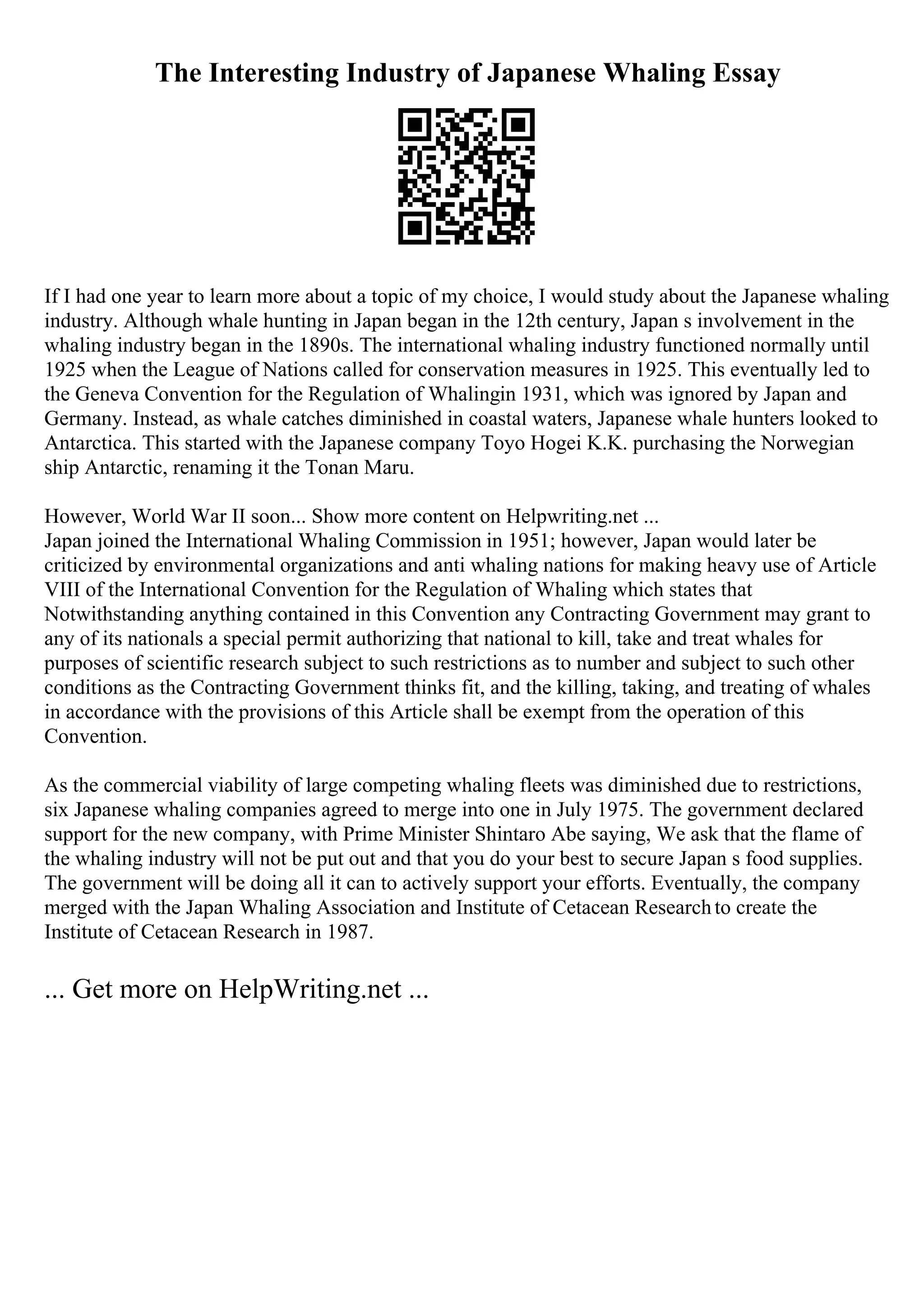 The Interesting Industry of Japanese Whaling Essay
If I had one year to learn more about a topic of my choice, I would study about the Japanese whaling
industry. Although whale hunting in Japan began in the 12th century, Japan s involvement in the
whaling industry began in the 1890s. The international whaling industry functioned normally until
1925 when the League of Nations called for conservation measures in 1925. This eventually led to
the Geneva Convention for the Regulation of Whalingin 1931, which was ignored by Japan and
Germany. Instead, as whale catches diminished in coastal waters, Japanese whale hunters looked to
Antarctica. This started with the Japanese company Toyo Hogei K.K. purchasing the Norwegian
ship Antarctic, renaming it the Tonan Maru.
However, World War II soon... Show more content on Helpwriting.net ...
Japan joined the International Whaling Commission in 1951; however, Japan would later be
criticized by environmental organizations and anti whaling nations for making heavy use of Article
VIII of the International Convention for the Regulation of Whaling which states that
Notwithstanding anything contained in this Convention any Contracting Government may grant to
any of its nationals a special permit authorizing that national to kill, take and treat whales for
purposes of scientific research subject to such restrictions as to number and subject to such other
conditions as the Contracting Government thinks fit, and the killing, taking, and treating of whales
in accordance with the provisions of this Article shall be exempt from the operation of this
Convention.
As the commercial viability of large competing whaling fleets was diminished due to restrictions,
six Japanese whaling companies agreed to merge into one in July 1975. The government declared
support for the new company, with Prime Minister Shintaro Abe saying, We ask that the flame of
the whaling industry will not be put out and that you do your best to secure Japan s food supplies.
The government will be doing all it can to actively support your efforts. Eventually, the company
merged with the Japan Whaling Association and Institute of Cetacean Researchto create the
Institute of Cetacean Research in 1987.
... Get more on HelpWriting.net ...
 