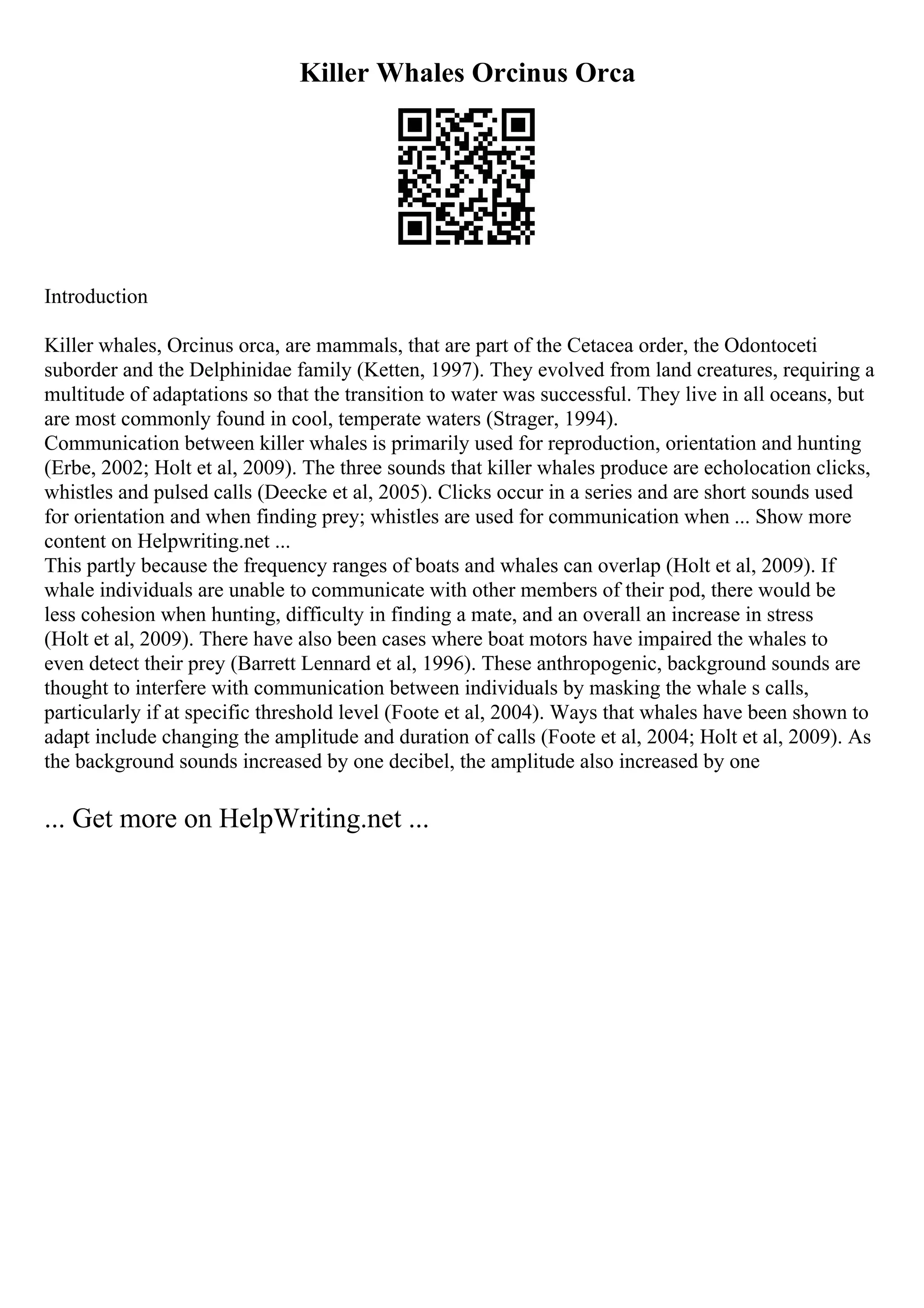 Killer Whales Orcinus Orca
Introduction
Killer whales, Orcinus orca, are mammals, that are part of the Cetacea order, the Odontoceti
suborder and the Delphinidae family (Ketten, 1997). They evolved from land creatures, requiring a
multitude of adaptations so that the transition to water was successful. They live in all oceans, but
are most commonly found in cool, temperate waters (Strager, 1994).
Communication between killer whales is primarily used for reproduction, orientation and hunting
(Erbe, 2002; Holt et al, 2009). The three sounds that killer whales produce are echolocation clicks,
whistles and pulsed calls (Deecke et al, 2005). Clicks occur in a series and are short sounds used
for orientation and when finding prey; whistles are used for communication when ... Show more
content on Helpwriting.net ...
This partly because the frequency ranges of boats and whales can overlap (Holt et al, 2009). If
whale individuals are unable to communicate with other members of their pod, there would be
less cohesion when hunting, difficulty in finding a mate, and an overall an increase in stress
(Holt et al, 2009). There have also been cases where boat motors have impaired the whales to
even detect their prey (Barrett Lennard et al, 1996). These anthropogenic, background sounds are
thought to interfere with communication between individuals by masking the whale s calls,
particularly if at specific threshold level (Foote et al, 2004). Ways that whales have been shown to
adapt include changing the amplitude and duration of calls (Foote et al, 2004; Holt et al, 2009). As
the background sounds increased by one decibel, the amplitude also increased by one
... Get more on HelpWriting.net ...
 