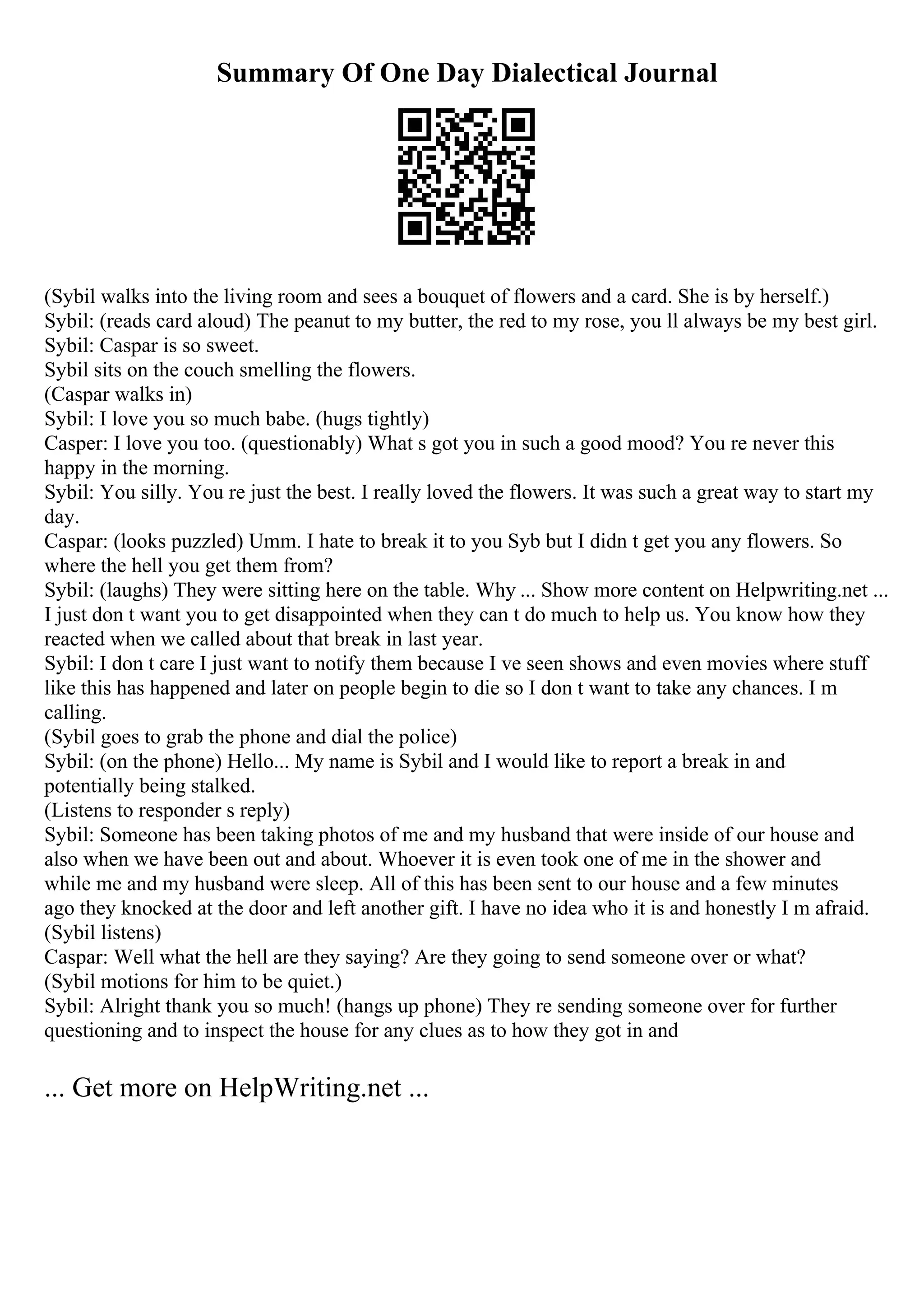 Summary Of One Day Dialectical Journal
(Sybil walks into the living room and sees a bouquet of flowers and a card. She is by herself.)
Sybil: (reads card aloud) The peanut to my butter, the red to my rose, you ll always be my best girl.
Sybil: Caspar is so sweet.
Sybil sits on the couch smelling the flowers.
(Caspar walks in)
Sybil: I love you so much babe. (hugs tightly)
Casper: I love you too. (questionably) What s got you in such a good mood? You re never this
happy in the morning.
Sybil: You silly. You re just the best. I really loved the flowers. It was such a great way to start my
day.
Caspar: (looks puzzled) Umm. I hate to break it to you Syb but I didn t get you any flowers. So
where the hell you get them from?
Sybil: (laughs) They were sitting here on the table. Why ... Show more content on Helpwriting.net ...
I just don t want you to get disappointed when they can t do much to help us. You know how they
reacted when we called about that break in last year.
Sybil: I don t care I just want to notify them because I ve seen shows and even movies where stuff
like this has happened and later on people begin to die so I don t want to take any chances. I m
calling.
(Sybil goes to grab the phone and dial the police)
Sybil: (on the phone) Hello... My name is Sybil and I would like to report a break in and
potentially being stalked.
(Listens to responder s reply)
Sybil: Someone has been taking photos of me and my husband that were inside of our house and
also when we have been out and about. Whoever it is even took one of me in the shower and
while me and my husband were sleep. All of this has been sent to our house and a few minutes
ago they knocked at the door and left another gift. I have no idea who it is and honestly I m afraid.
(Sybil listens)
Caspar: Well what the hell are they saying? Are they going to send someone over or what?
(Sybil motions for him to be quiet.)
Sybil: Alright thank you so much! (hangs up phone) They re sending someone over for further
questioning and to inspect the house for any clues as to how they got in and
... Get more on HelpWriting.net ...
 
