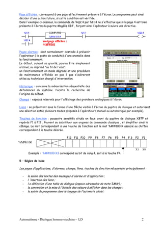 Page affichée : correspond à une page effectivement présente à l'écran. Le programme peut ainsi
décider d'une action future, si cette condition est vérifiée.
Dans l'exemple ci-dessous, la commande de %Q2.4 par %I1.4 ne s'effectue que si la page 4 est bien
présente à l'écran du pupitre Magélis XBT , forçant ainsi l'opérateur à suivre une directive.




Pages alarmes : sont normalement destinés à prévenir
l'opérateur ( le poste de conduite) d'une anomalie dans
le fonctionnement.
Le défaut, suivant sa gravité, pourra être simplement
archivé, ou imprimé "au fil de l'eau";
un fonctionnement en mode dégradé et une procédure
de maintenance affichée en pas à pas s'avèreront
utiles au technicien chargé d'intervention.

Historique : concerne la mémorisation séquentielle des
défaillances du système. Facilite la recherche de
l'origine du défaut.

Champs : espaces réservés pour l'affichage des grandeurs analogiques à l'écran.

Liens : se présentent sous la forme d'une flêche visible à l'écran du pupitre de dialogue et autorisent
une sélection entre plusieurs modes proposés à l'opérateur ( manuel ou automatique par exemple).

Touches de fonction : poussoirs sensitifs situés en face avant du pupitre de dialogue XBTP et
repérés F1 à F12 . Peuvent se substituer aux organes de commande classique , et simplifier ainsi le
câblage. Le mot correspondant à une touche de fonction est le mot %MW100:X associé au chiffre
correspondant à la touche désirée.

                                     F12 F11 F10       F9   F8   F7    F6   F5    F4   F3   F2   F1
%MW100

                                                                                            X1   X0
       Exemple : %MW100:X3 correspond au bit de rang 4, soit à la touche F4.

5 – Règles de base

Les pages d'applications, d'alarmes, champs, liens, touches de fonction nécessitent principalement :

  -   la saisie des textes des messages d'alarme et d'application ;
  -   l 'insertion des liens ;
  -   l a définition d'une table de dialogue (espace adressable de mots %MW) ;
  -   la conversion et la mise à l'échelle des valeurs à afficher dans les champs ;
  -   la saisie du programme dans le langage de l'automate choisi.




Automatisme - Dialogue homme-machine - LD                                                        2
 