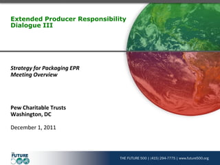 Extended Producer Responsibility
Dialogue III




Strategy for Packaging EPR
Meeting Overview




Pew Charitable Trusts
Washington, DC

December 1, 2011



                              THE FUTURE 500 | (415) 294-7775 | www.future500.org
 