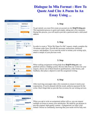 Dialogue In Mla Format : How To
Quote And Cite A Poem In An
Essay Using ...
1. Step
To get started, you must first create an account on site HelpWriting.net.
The registration process is quick and simple, taking just a few moments.
During this process, you will need to provide a password and a valid email
address.
2. Step
In order to create a "Write My Paper For Me" request, simply complete the
10-minute order form. Provide the necessary instructions, preferred
sources, and deadline. If you want the writer to imitate your writing style,
attach a sample of your previous work.
3. Step
When seeking assignment writing help from HelpWriting.net, our
platform utilizes a bidding system. Review bids from our writers for your
request, choose one of them based on qualifications, order history, and
feedback, then place a deposit to start the assignment writing.
4. Step
After receiving your paper, take a few moments to ensure it meets your
expectations. If you're pleased with the result, authorize payment for the
writer. Don't forget that we provide free revisions for our writing services.
5. Step
When you opt to write an assignment online with us, you can request
multiple revisions to ensure your satisfaction. We stand by our promise to
provide original, high-quality content - if plagiarized, we offer a full
refund. Choose us confidently, knowing that your needs will be fully met.
Dialogue In Mla Format : How To Quote And Cite A Poem In An Essay Using ... Dialogue In Mla Format : How
To Quote And Cite A Poem In An Essay Using ...
 