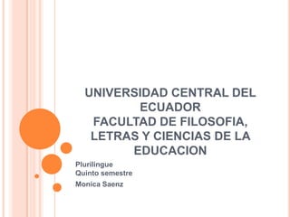 UNIVERSIDAD CENTRAL DEL
ECUADOR
FACULTAD DE FILOSOFIA,
LETRAS Y CIENCIAS DE LA
EDUCACION
Plurilingue
Quinto semestre
Monica Saenz
 