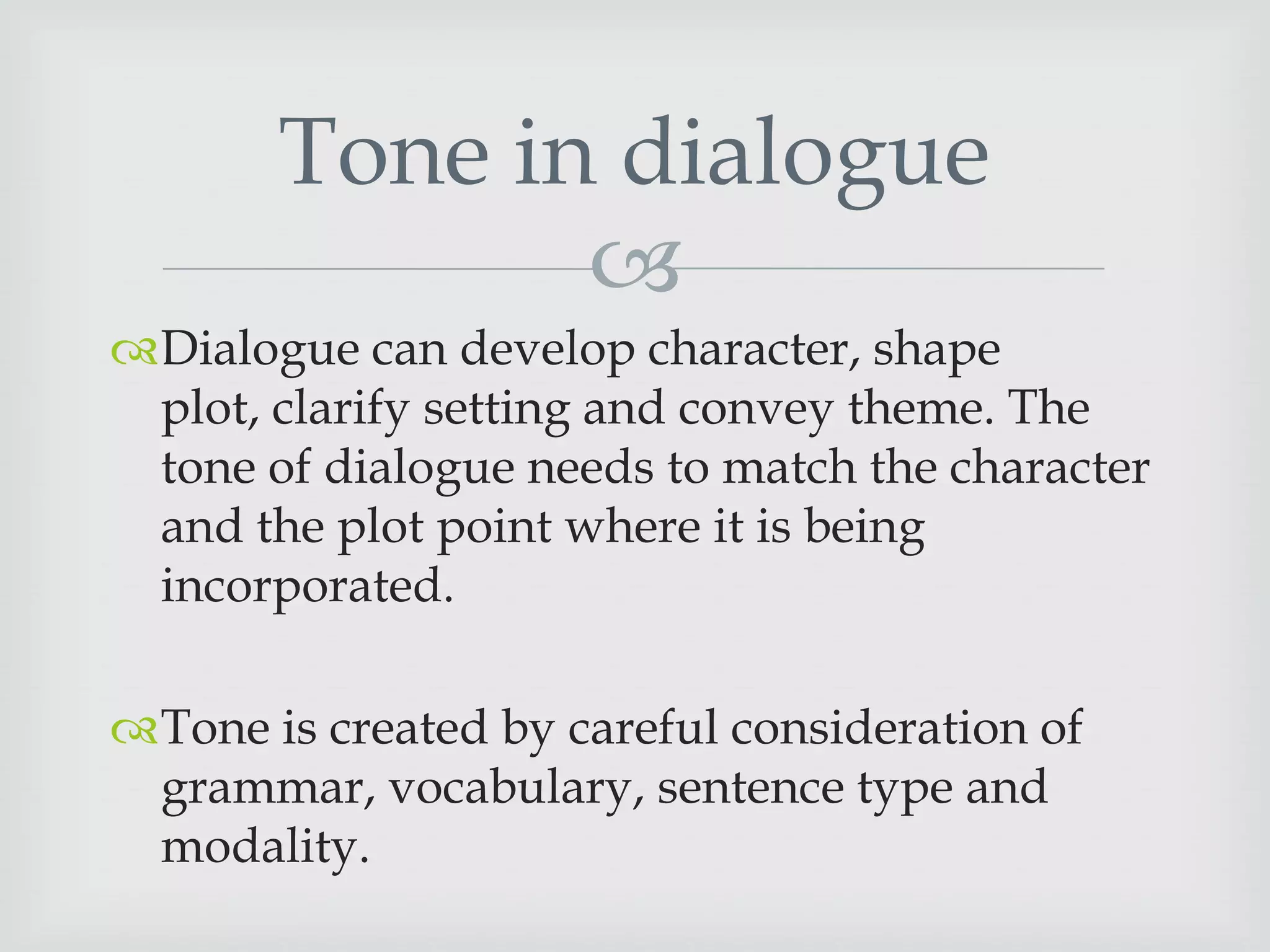Tone in dialogue

Dialogue can develop character, shape
plot, clarify setting and convey theme. The
tone of dialogue needs to match the character
and the plot point where it is being
incorporated.
Tone is created by careful consideration of
grammar, vocabulary, sentence type and
modality.

 