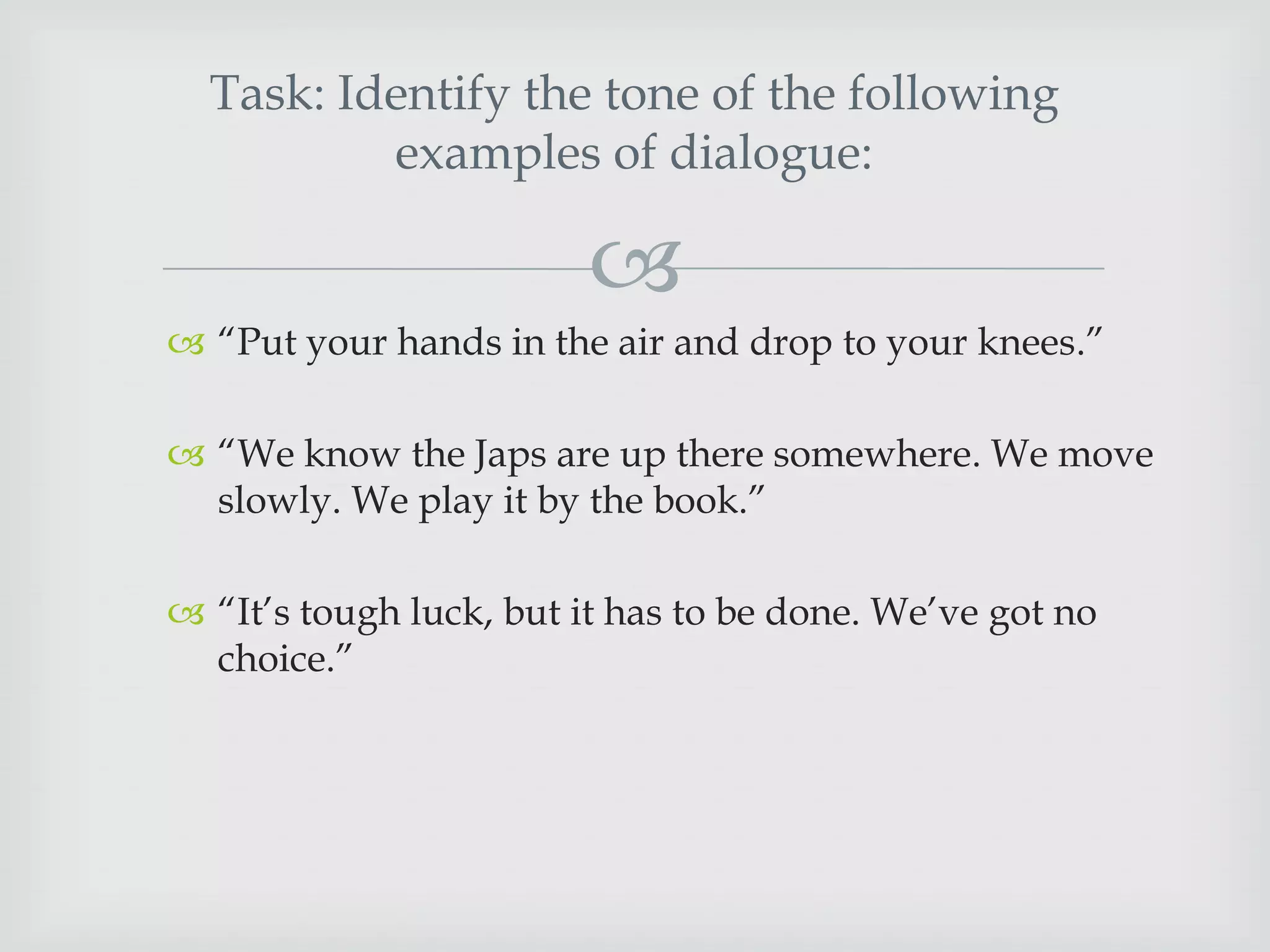 Task: Identify the tone of the following
examples of dialogue:


 “Put your hands in the air and drop to your knees.”

 “We know the Japs are up there somewhere. We move
slowly. We play it by the book.”
 “It‟s tough luck, but it has to be done. We‟ve got no
choice.”

 