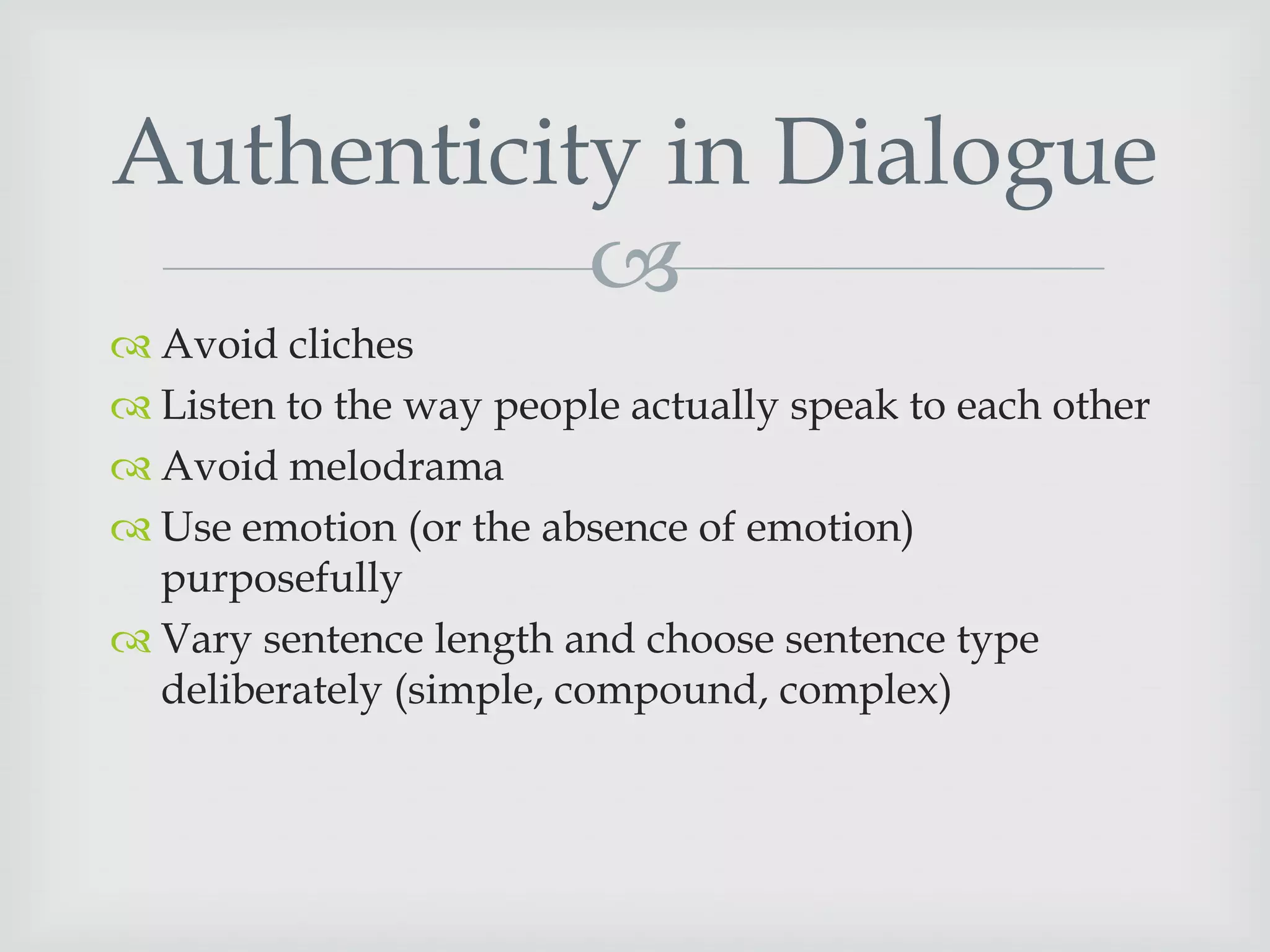 Authenticity in Dialogue

 Avoid cliches
 Listen to the way people actually speak to each other
 Avoid melodrama
 Use emotion (or the absence of emotion)
purposefully
 Vary sentence length and choose sentence type
deliberately (simple, compound, complex)

 