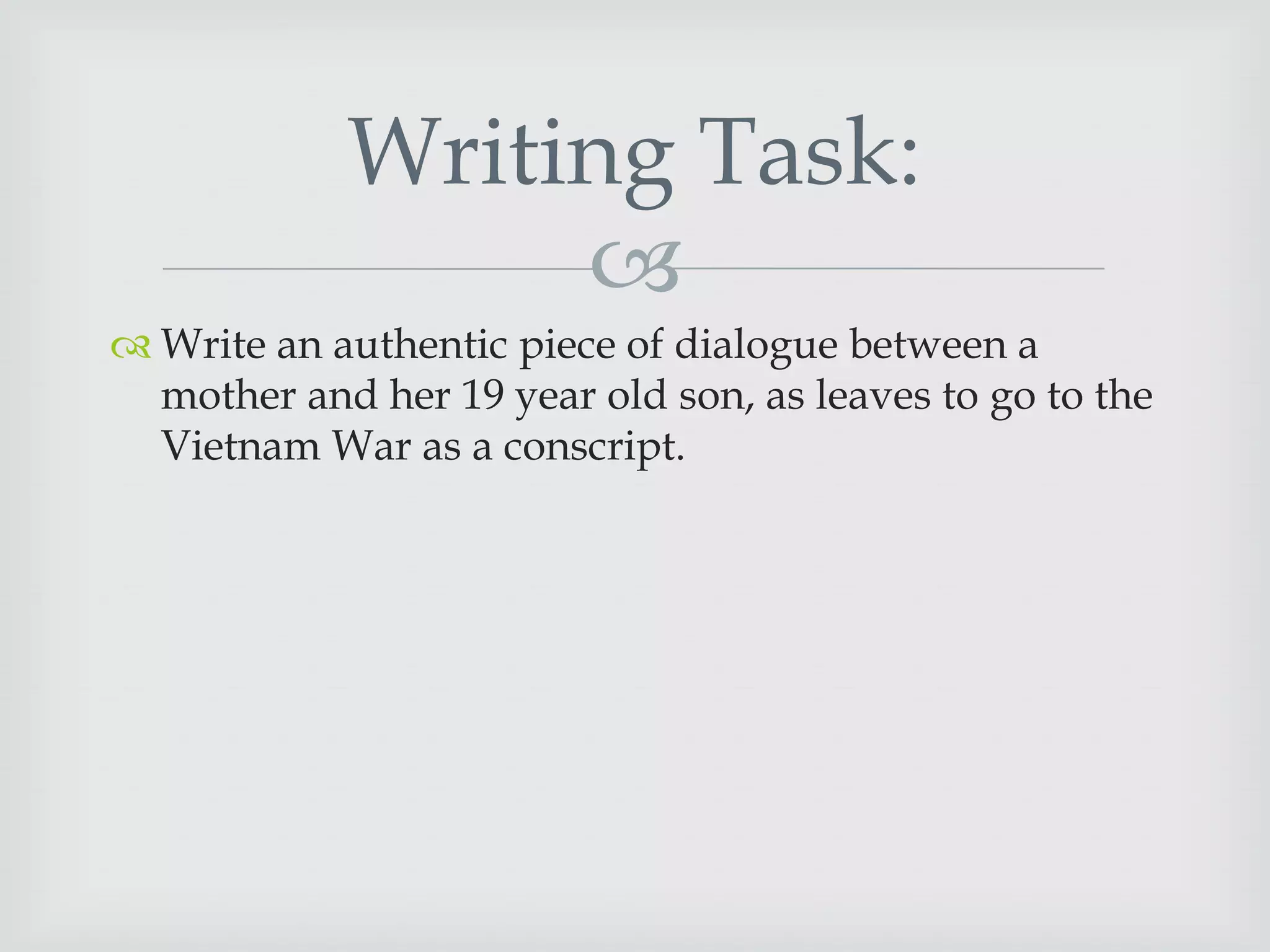 Writing Task:

 Write an authentic piece of dialogue between a
mother and her 19 year old son, as leaves to go to the
Vietnam War as a conscript.

 