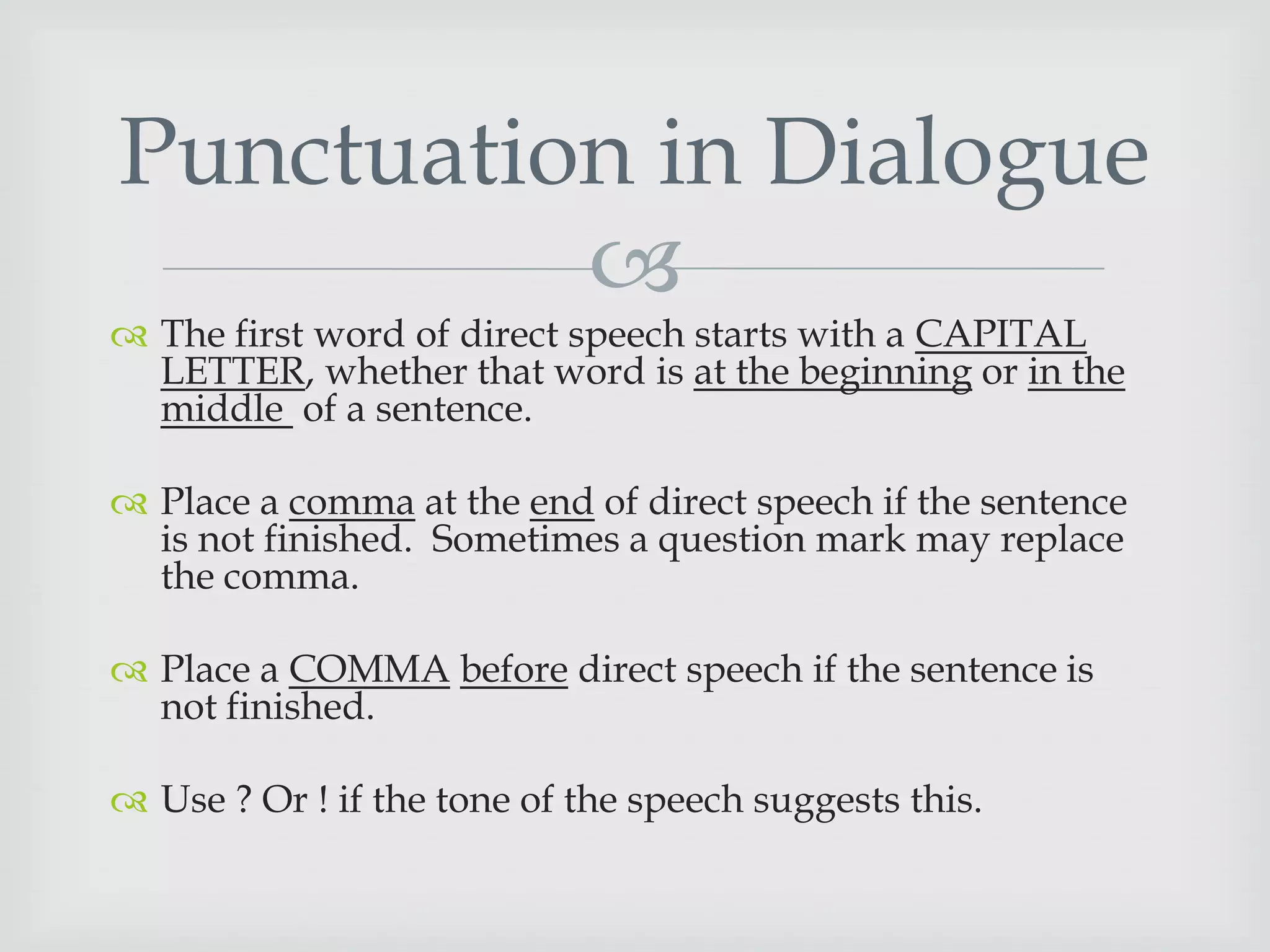 Punctuation in Dialogue


 The first word of direct speech starts with a CAPITAL
LETTER, whether that word is at the beginning or in the
middle of a sentence.

 Place a comma at the end of direct speech if the sentence
is not finished. Sometimes a question mark may replace
the comma.

 Place a COMMA before direct speech if the sentence is
not finished.
 Use ? Or ! if the tone of the speech suggests this.

 