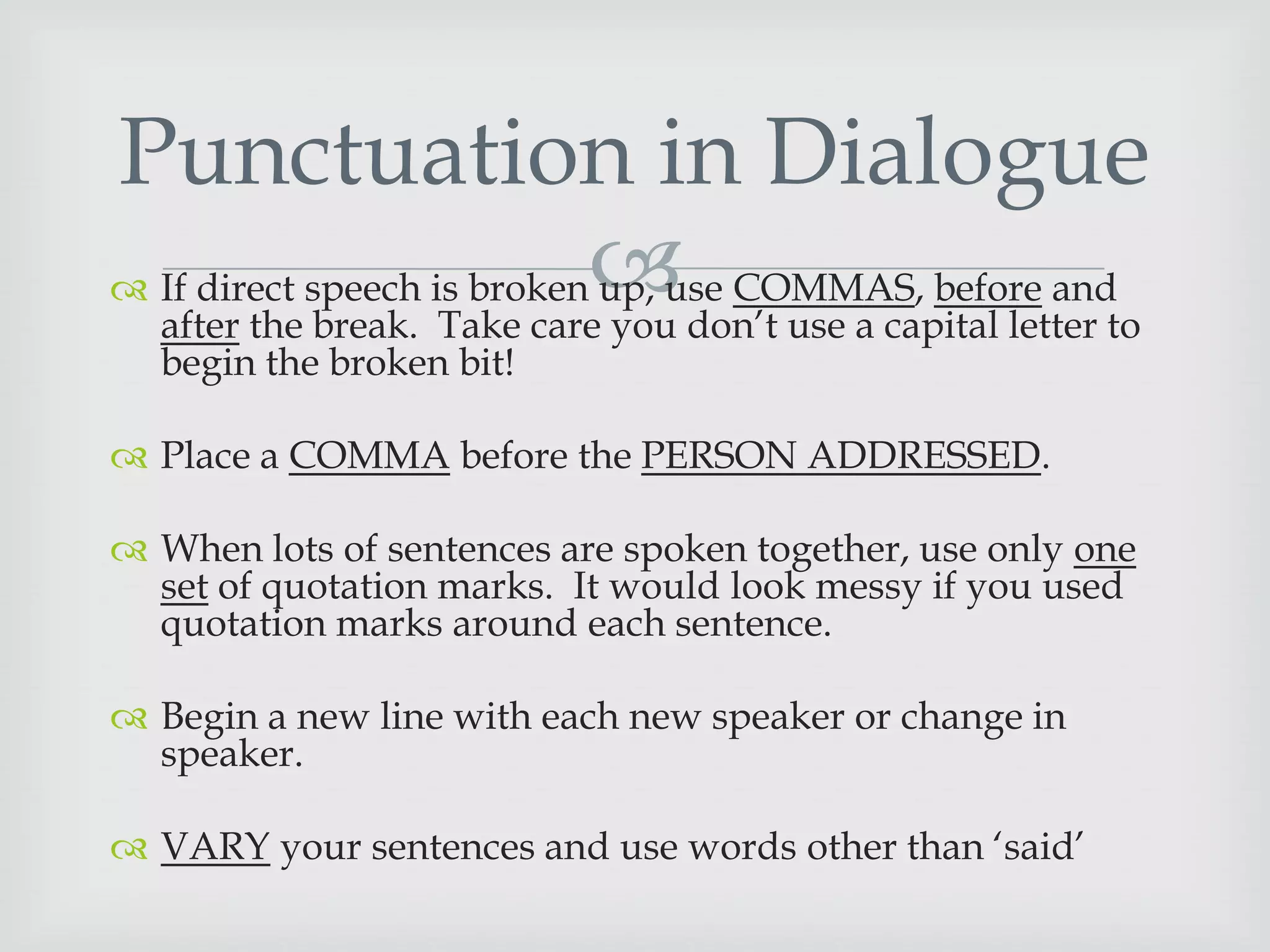Punctuation in Dialogue
 If direct speech is broken COMMAS, before and
up, use
after the break. Take care you don‟t use a capital letter to
begin the broken bit!

 Place a COMMA before the PERSON ADDRESSED.
 When lots of sentences are spoken together, use only one
set of quotation marks. It would look messy if you used
quotation marks around each sentence.
 Begin a new line with each new speaker or change in
speaker.
 VARY your sentences and use words other than „said‟

 