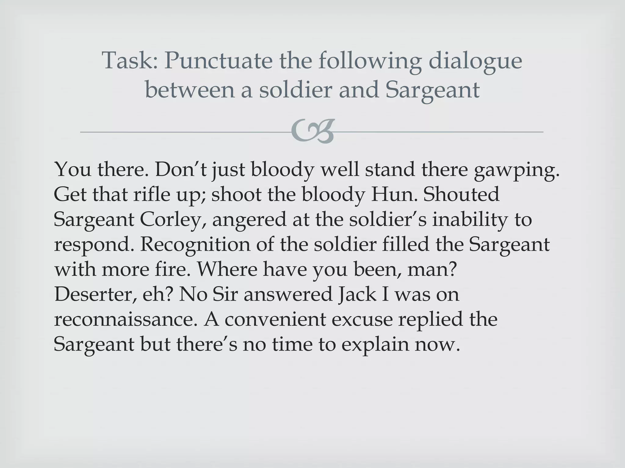 Task: Punctuate the following dialogue
between a soldier and Sargeant



You there. Don‟t just bloody well stand there gawping.
Get that rifle up; shoot the bloody Hun. Shouted
Sargeant Corley, angered at the soldier‟s inability to
respond. Recognition of the soldier filled the Sargeant
with more fire. Where have you been, man?
Deserter, eh? No Sir answered Jack I was on
reconnaissance. A convenient excuse replied the
Sargeant but there‟s no time to explain now.

 