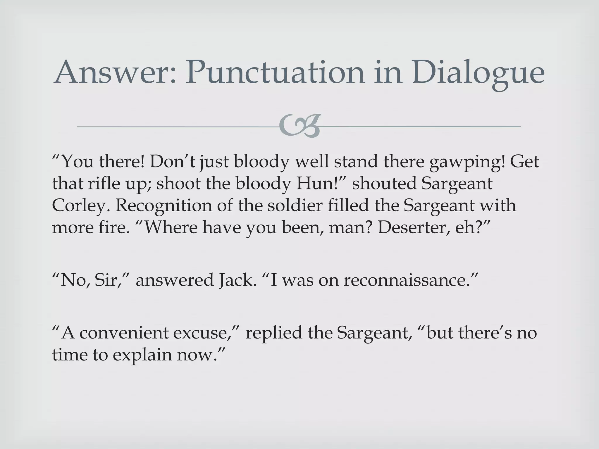 Answer: Punctuation in Dialogue


“You there! Don‟t just bloody well stand there gawping! Get
that rifle up; shoot the bloody Hun!” shouted Sargeant
Corley. Recognition of the soldier filled the Sargeant with
more fire. “Where have you been, man? Deserter, eh?”
“No, Sir,” answered Jack. “I was on reconnaissance.”
“A convenient excuse,” replied the Sargeant, “but there‟s no
time to explain now.”

 