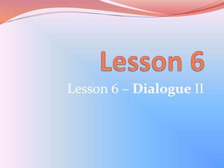 Lesson 6 Lesson 6 – Dialogue II 