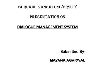 GURUKUL KANGRI UNIVERSITY

     PRESENTATION ON

DIALOGUE MANAGEMENT SYSTEM




                  Submitted By-

              MAYANK AGARWAL
 